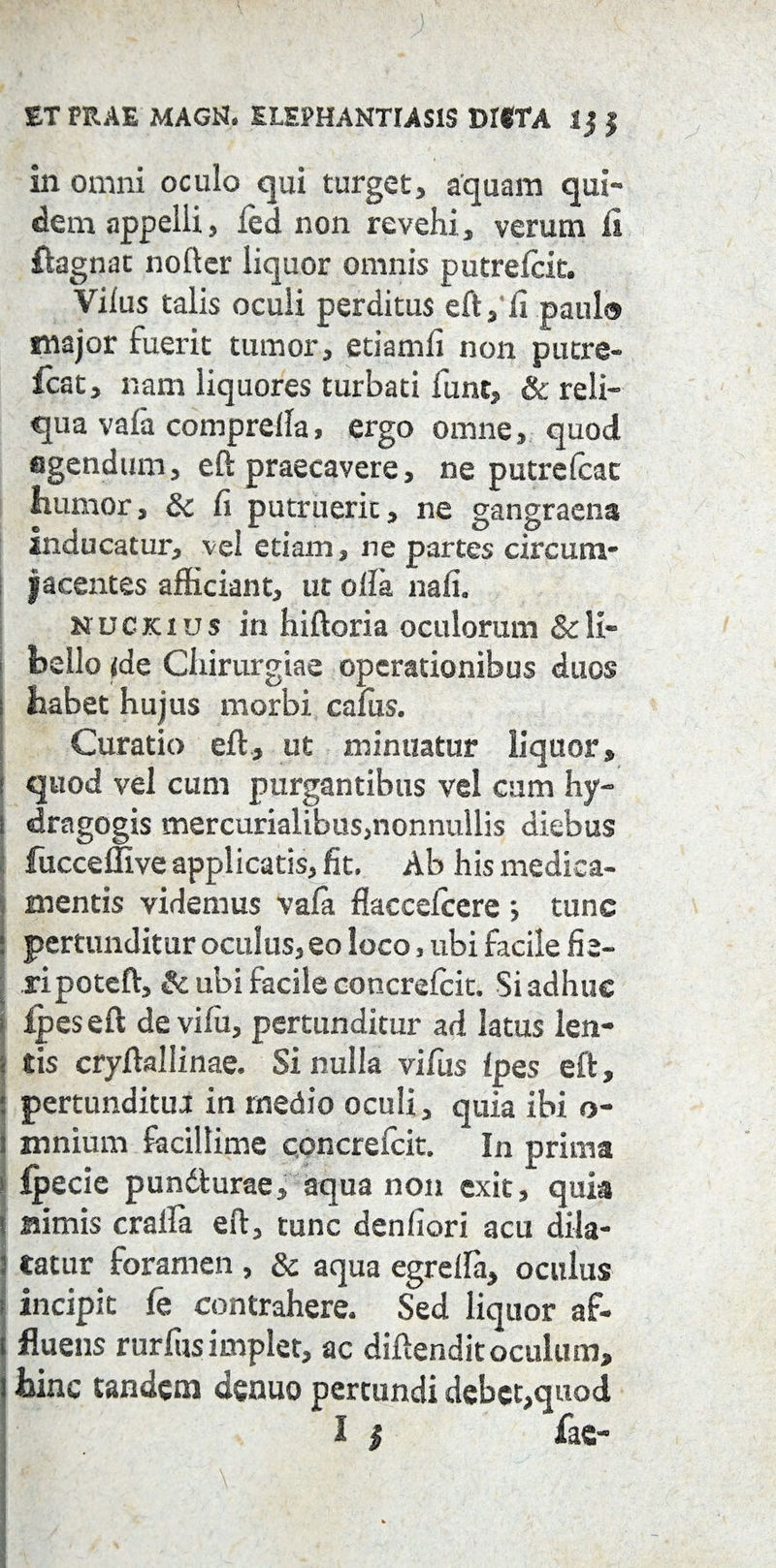 ET PRAE MAGN. ELEPHANTIASIS DIfTA 1 j j in omni oculo qui turget, aquam qui¬ dem appelli, led non revehi, verum fi ftagnat nofter liquor omnis putrelcit. Vilus talis oculi perditus eft, fi paulo major fuerit tumor, etiamfi non putre- icat, nam liquores turbati fune, & reli¬ qua vafa comprella, ergo omne, quod agendum, eft praecavere, ne putrelcac iiumor, & fi putruerit, ne gangraena inducatur, vel etiam, ne partes circum¬ jacentes afficiant, ut olla nafi. nuckius in hiftoria oculorum & li¬ bello <de Chirurgiae operationibus duos i habet hujus morbi cafus. Curatio eft, ut minuatur liquor, I quod vel cum purgantibus vel cum hy- i dragogis mercurialibus3nonnullis diebus fucceffive applicatis, fit. Ab his medica¬ mentis videmus vala flaccelcere ; tunc j pertunditur oculus, eo loco, ubi facile fie- ripoteft, & ubi facile concrefcit. Si adhuc i lpeseft de vifu, pertunditur ad latus len- < tis cryftallinae. Si nulla vifus Ipes eft, : pertunditua in rnedio oculi, quia ibi o- i mnium facillime concrefcit. In prima i ipecie pundturae, aqua non exit, quia Bimis cralfa eft, tunc denfiori acu dila- : tatur foramen , & aqua egrella, oculus ; incipit fe contrahere. Sed liquor af- i fluens rurlus implet, ac diftenditoculum, ! hinc tandem denuo pertundi debet,quod I | fac- ' i \ I h ' -> ' ,