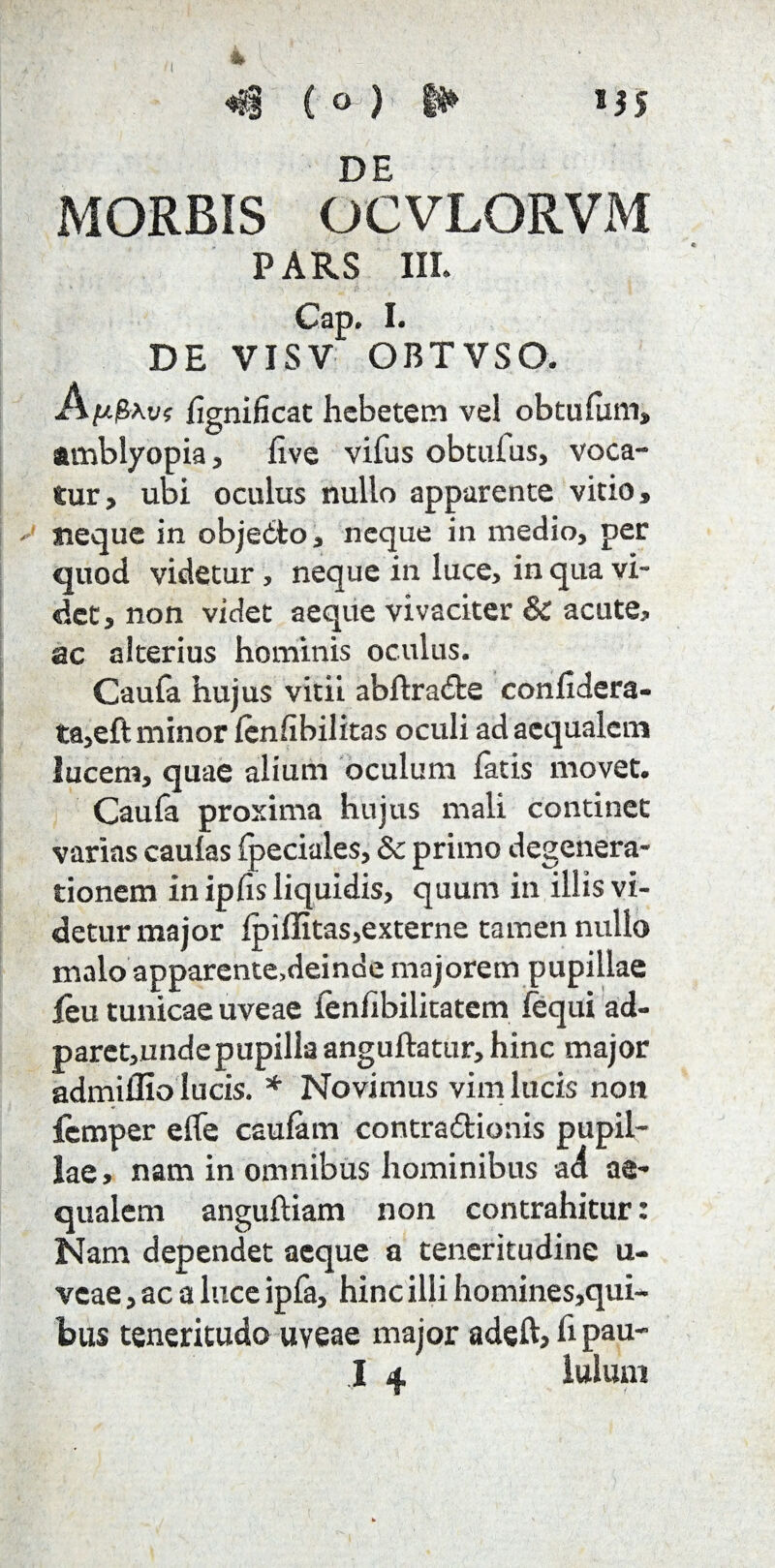 t 1JS «$ ( o ) i* DE MORBIS OCVLORVM PARS III. Cap. I. DE VISV OBTVSO. A^Pav? fignificat hebetem vel obtulum, amblyopia, live vifus obtulus, voca¬ tur, ubi oculus nullo apparente vitio, neque in objedto, neque in medio, per quod videtur, neque in luce, in qua vi¬ det, non videt aeque vivaciter & acute, ac alterius hominis oculus. Cauta hujus vitii abflraifce confidera- ta,eft minor lenfibilitas oculi ad aequalem lucem, quae alium oculum fatis movet. Caufa proxima hujus mali continet varias caulas fpeciales, & primo degenera¬ tionem in ipfis liquidis, quum in illis vi¬ detur major Ipillitas,externe tamen nullo malo apparente.deinde majorem pupillae feu tunicae uveae lenlibilitatem lequi ad- paret,undepupilla anguftatur, hinc major admiffio lucis. * Novimus vim lucis non femper elfe caufam contra6tionis pupil¬ lae, nam in omnibus hominibus aa ae¬ qualem anguftiam non contrahitur: Nam dependet aeque a teneritudine u- veae, ac a luce ipfa, hinc illi homines,qui¬ bus teneritudo uveae major adeft, fi pau-