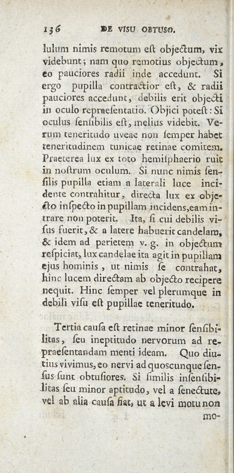 Iulum nimis remotum eft objectum, vix videbunt; nam quo remotius objectum * eo pauciores radii inde accedunt. Si ergo pupilla contractior eft, & radii pauciores accedunt, debilis erit objedl in oculo repraeiematio. Objici poteft: Si oculus ieniibilis eft, melias videbit. Ve¬ rum teneritudo uveae non lemper habet teneritudinem tunicae retinae comitem. Praeterea lux ex toto hemiiphaerio ruit j in noftrum oculum. Si nunc nimis len¬ ii! is pupilla etiam a laterali luce inci¬ dente contrahitur, dire&a lux ex obje* eto infpefto in pupillam mcidens^eam in¬ trare non poterit. Ita, fi cui debilis vi~ fiis fuerit, & a latere habuerit candelam* & idem ad parietem v. g. in obje&um refpiciat, lux candelae ita agit in pupillam ejus hominis , ut nimis fe contrahat* hinc lucem diredtam ab objedlo recipere nequit. Hinc lemper vel plerumque in | debili vifu eft pupillae teneritudo. Tertia caula eft retinae minor lenlibi- litas, leu ineptitudo nervorum ad re- praelentandam menti ideam. Quo diu¬ tius vivimus, eo nervi ad quoscunque len¬ ius lunc obtuliores. Si limilis inlenlibi- litas leu minor aptitudo, vel a lene&ute» vel ab alia caula liat, ut a levi motu non mo-