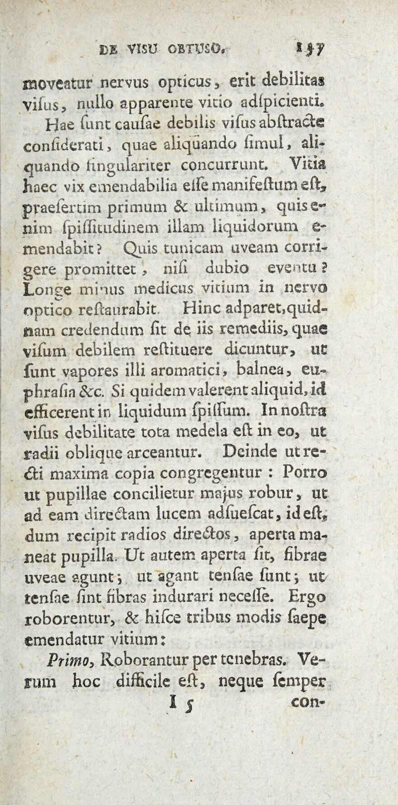 moveatur nervus opticus, erit debilitas viius, nullo apparente vitio adlpicienti. Hae funtcaufae debilis vifus abftracie confiderati, quae aliquando limul, ali¬ quando hngulariter concurrunt. Vitia haec vix emendabilia eife manifeftum eft, praeler tim primum & ultimum, quis e- nim fpifficudinem illam liquidorum e- mendabic ? Quis tunicam uveam corri¬ gere promittet, nili dubio eventu ? Longe minus medicus vicium in nervo optico refcaurabit Hinc adparet,quid- nam credendum fit de iis remediis, quae vifum debilem reftituere dicuntur, ut funt vapores illi aromatici, balnea, eu- phrafin&c. Si quidem valerent aliquid, M efficerent in liquidum fpillum. In noftra vifus debilitate tota medela eft in eo, ut radii oblique arceamur. Deinde utre- <fti maxima copia congregentur : Porro ut pupillae concilietur majus robur, ut ad eam dire&am lucem adluelcat, id eft, dum recipit radios dire&os, aperta ma¬ neat pupilla. Ut autem aperta fit, fibrae uveae agunt; ut agant tenfae funt; ut tenfae fint fibras indurari necelle. Ergo roborentur, & hifce tribus modis faepe emendatur vitium: Primo, Roborantur per tenebras. Ve¬ rum hoc difficile eft, neque femper I j con-