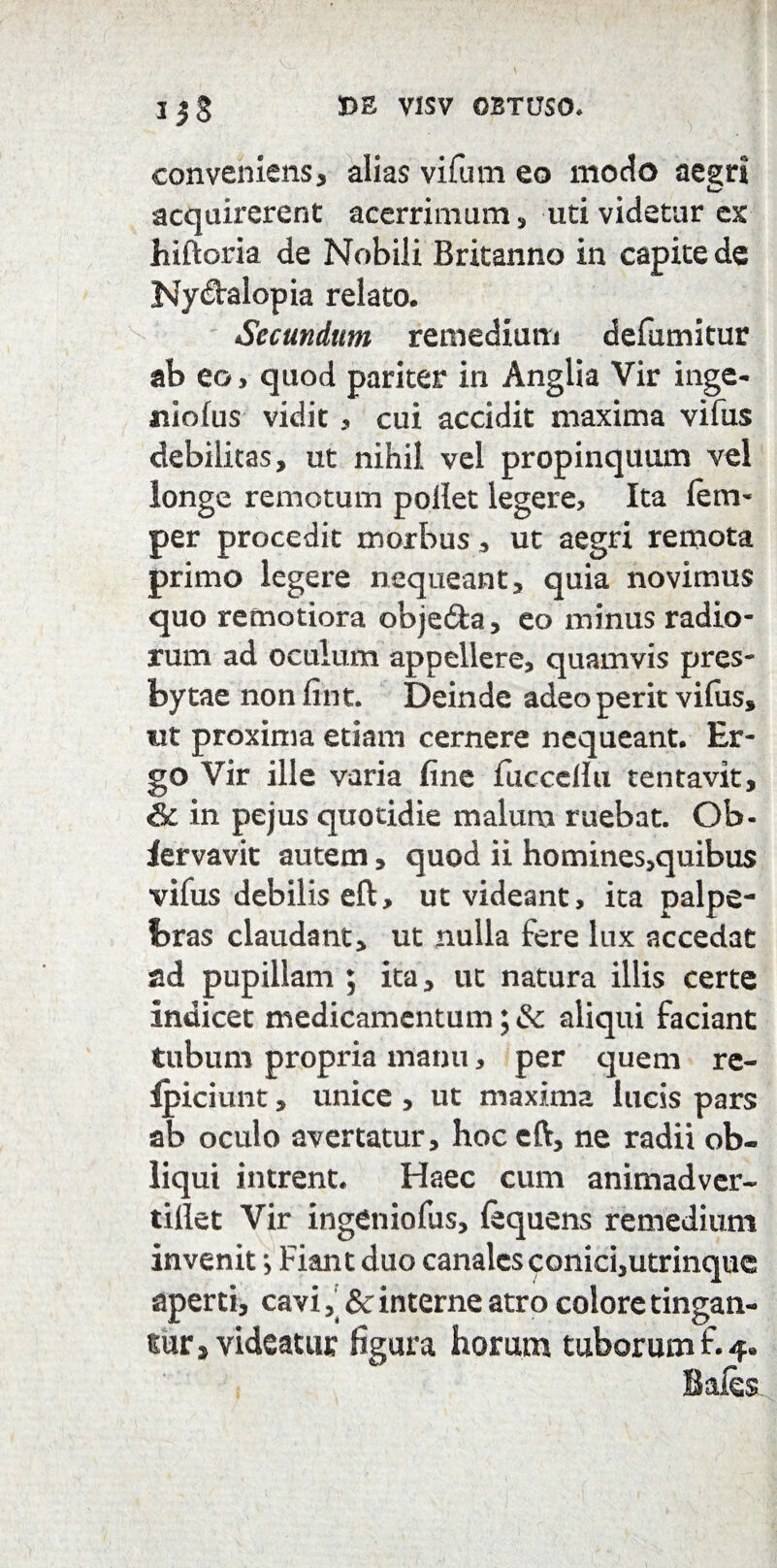 conveniens, alias vifum eo modo aegri C' acquirerent acerrimum , uti videtur ex hiftoria de Nobili Britanno in capite de Nyctalopia relato. Secundum remedium defumitur ab eo> quod pariter in Anglia Vir inge- niolus vidit, cui accidit maxima vifus debilitas, ut nihil vel propinquum vel longe remotum pollet legere. Ita fem- per procedit morbus, ut aegri remota primo legere nequeant, quia novimus quo remotiora obje&a, eo minus radio¬ rum ad oculum appellere, quamvis pres- bytae non fint. Deinde adeo perit vifus, ut proxima etiam cernere nequeant. Er¬ go Vir ille varia fine fiiccellu tentavit, & in pejus quotidie malum ruebat. Ob- lervavit autem, quod ii homines,quibus vifus debilis eft, ut videant, ita palpe¬ bras claudant, ut nulla fere lux accedat ad pupillam ; ita, ut natura illis certe Indicet medicamentum; & aliqui faciant tubum propria manu, per quem re- Ipiciunt, unice , ut maxima lucis pars ab oculo avertatur, hoc eft, ne radii ob¬ liqui intrent. Haec cum animadver- tillet Vir ingeniofus, (equens remedium invenit *, Fiant duo canales conici,utrinque aperti, cavi, & interne atro colore tingan¬ tur > videatur figura horum tuborum f. 4«
