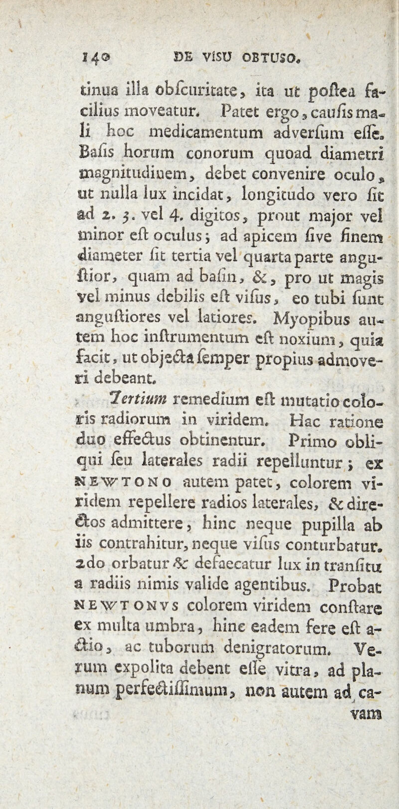tinua illa obfcuritate, ita ut poftea fa¬ cilius moveatur. Patet ergo, caufis ma¬ li hoc medicamentum adverfum efle, Balis horum conorum quoad diametri magnitudinem, debet convenire oculo» ut nulla lux incidat, longitudo vero fit ad i. vel 4. digitos, prout major vel minor eft oculus; ad apicem live finem diameter fit tertia vel quarta parte angu- fUor, quam ad bafin, &, pro ut magis vel minus debilis eft vifus, eo tubi funt anguftiores vel latiores. Myopibus au¬ tem hoc inftrumentum eft noxium, quia facit, ut obje&a femper propius admove¬ ri debeant. lenium remedium eft mutatio colo¬ ris radiorum in viridem. Hac ratione duo effedus obtinentur. Primo obli¬ qui feu laterales radii repelluntur; ex newtono autem patet, colorem vi¬ ridem repellere radios laterales, & dire- B:os admittere, hinc neque pupilla ab iis contrahitur, neque vifus conturbatur. 2do orbaturi defaecatur lux in tranfitu a radiis nimis valide agentibus. Probat newtonvs colorem viridem conflare ex multa umbra, hine eadem fere eft a- dio, ac tuborum denigratorum. Ve¬ rum expolita debent elle vitra, ad pla¬ num perfe&iffimum, non autem ad ca¬ vam