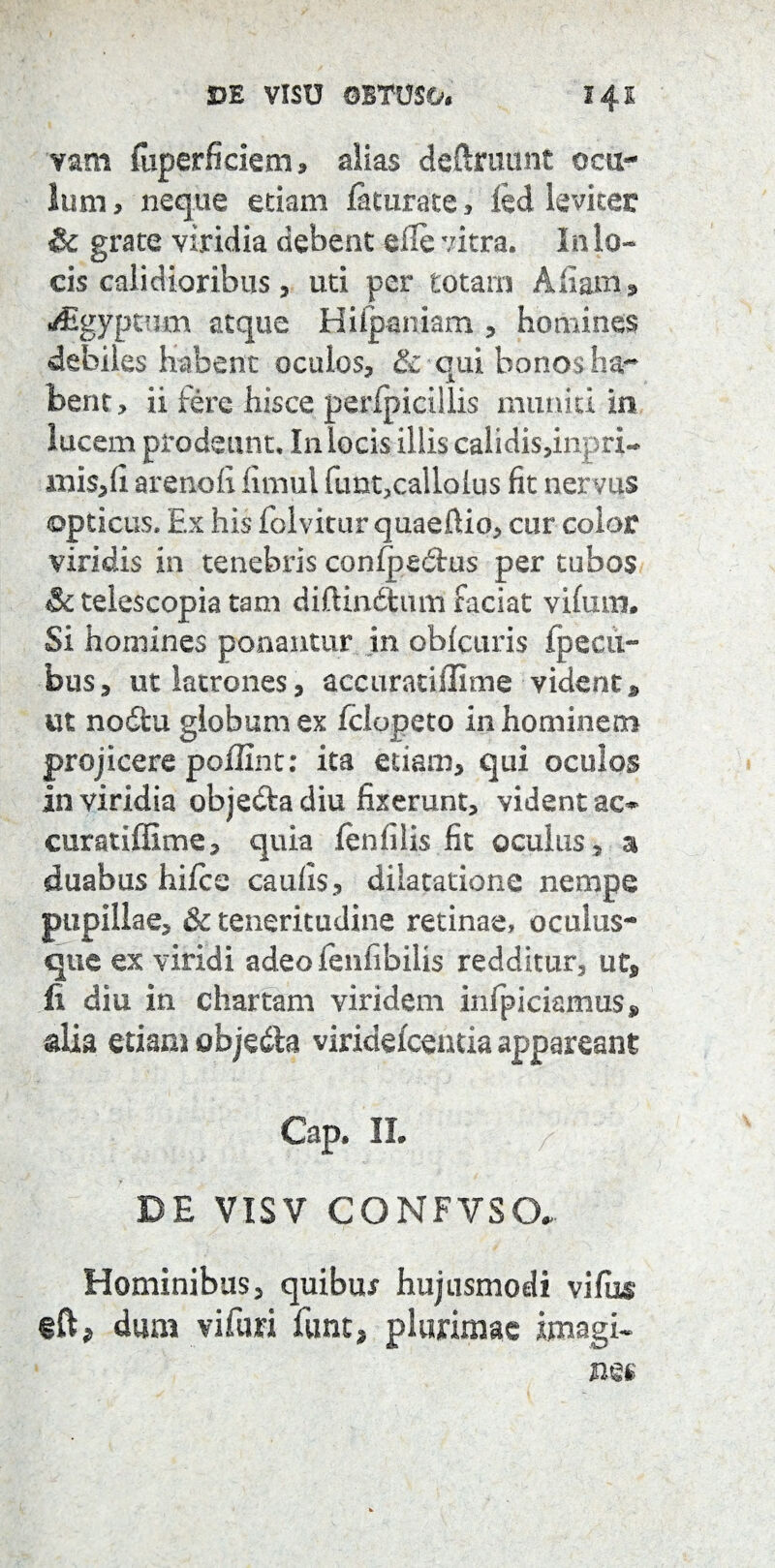 PE VISU OBTUSO# 141 vam (uperficiem* alias deftrutmt ocu¬ lum , neque etiam faturate , led leviter & grate viridia debent eile vitra. In lo¬ cis calidioribus, uti per totam A fiam, t/£gypmm atque Hiip&niam , homines debiles habent oculos, & qui bonos ha¬ bent, ii iere hisce perfpicillis muniti in lucem prodeunt. In locis illis calidi$,inpri- mi$,fi arenofi fimui ftmt,callolus fit nervus opticus. Ex his folvitur quaeftio, cur color viridis in tenebris confpedtus per tubos Sc telescopia tam diftindtum faciat vifurn. Si homines ponantur in obfctiris {pecii- bus, ut latrones, accuratiffime videntp ut nodtu globum ex fclopeto in hominem projicere poflint: ita edam, qui oculos in viridia objedfca diu fixerunt, vident ac* curatiffime, quia (enfilis fit oculus , a duabus hifce caulis, dilatatione nempe pupillae, & teneritudine retinae, oculus¬ que ex viridi adeofenfibilis redditur, ut, fi diu in chartam viridem infpiciamus, alia etiam objedla viridefcentia appareant Gap. IL > ' ' DE VISV CONFVSO* Hominibus, quibux hujusmodi vifus ift* dum vi furi funt* plurimae imagi-