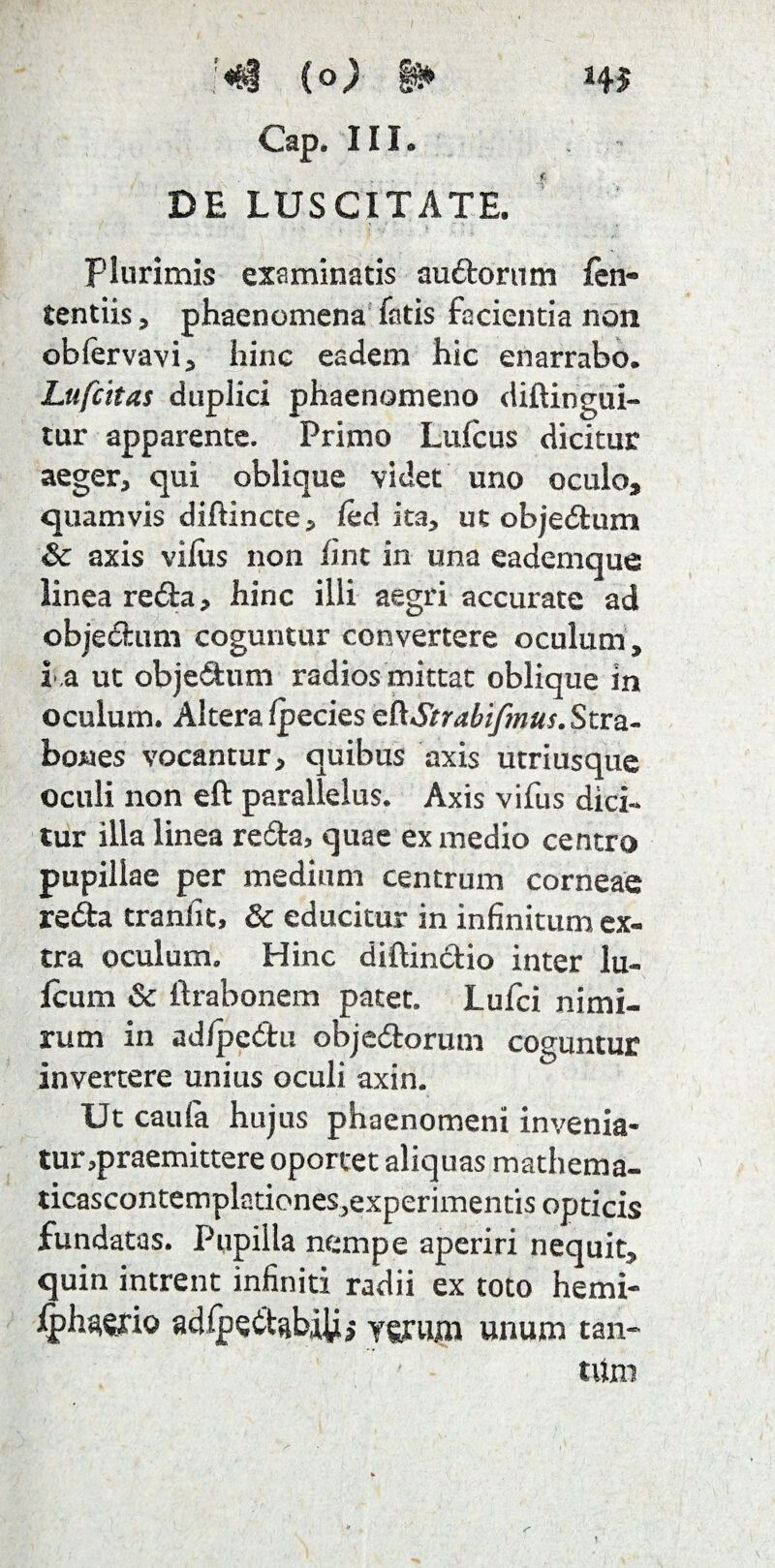 '«&§ (o; §g» Cap. III. DE LUSCITATE. Plurimis examinatis audorum len- tentiis, phaenomena fatis facientia non oblervavi, hinc eadem hic enarrabo. Lttfcitas duplici phaenomeno diftingui- tur apparente. Primo Lulcus dicitur aeger, qui oblique videt uno oculo, quamvis diftincte, led ita, ut objedum & axis vilus non lint in una eademque linea reda, hinc illi aegri accurate ad objectum coguntur convertere oculum, i .a ut objedum radios mittat oblique in oculum. Altera Ipecies cftStrabifmus. Stra¬ bones vocantur, quibus axis utriusque oculi non eft parallelus. Axis vifus dici¬ tur illa linea re<5ta, quae ex medio centro pupillae per medium centrum corneae reda traniit, & educitur in infinitum ex¬ tra oculum. Hinc diftindio inter Iu¬ leum & ftrabonem patet. Lufci nimi¬ rum in adlpedu objedorum coguntur invertere unius oculi axin. Ut caufa hujus phaenomeni invenia¬ tur,praemittere oportet aliquas mathema- ticascontemplationes,experimentis opticis fundatas. Pupilla nempe aperiri nequit, quin intrent infiniti radii ex toto hemi- Iphawio adlpedabiii, yyrmn unum tan¬ tum