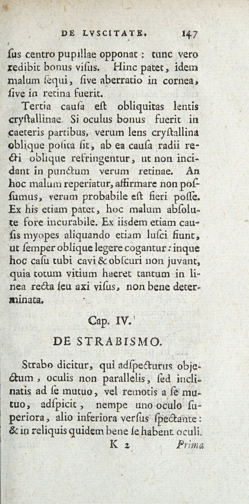 i ■ fus centro pupillae opponat: tunc vero xedibit bonus* vifus. Hinc patet, idem malum (equi, five aberratio in cornea, live in retina fuerit. Tertia caufa eft obliquitas lentis cryftaliinae. Si oculus bonus fuerit in caeceris partibus, verum lens cryftallina oblique polita fit, ab ea cauia radii re¬ dii oblique refringentur, ut non inci¬ dant in punitum verum retinae. An. hoc malum reperiatur, affirmare non po£ lumus, veram probabile eft fieri pofle. Ex his etiam patet, hoc malum abfolu- te fore incurabile. Ex iisdem etiam cau¬ lis myopes aliquando etiam lufci fiunt, ut iemper oblique legere cogantur: inque hoc cafu tubi cavi&obfcuri non juvant, quia totum vitium haeret tantum in li¬ nea re£ta leu axi vifus, non bene deter¬ minata» Cap. IV/ DE STRABISM(X Strabo dicitur, qui adfpe&urus objo dhnn , oculis non parallelis, led incli¬ natis ad (e mutuo, vel remotis a fe mu¬ tuo, adlpicit, nempe uno oculo fu- periora, alio inferiora verfus fpetkaute: Sc io reliquis quidem bene fe habent oculi, K z Prima