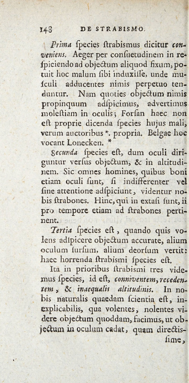 143 D£ STRABISMO, Prima Ipecies ft rabis mus dicitur con¬ veniens. Aeger per confiietudinem in re* fpiciencload objectum aliquod fixum, po¬ tuit hoc malum libi induxiffe, unde mu- Iculi adducentes nimis perpetuo ten¬ duntur. Nam quoties objedum nimis propinquum adlpicimus, advertimus moleftiam in oculis > Forlan haec non eft proprie dicenda ipecies hujus mali* verum auctoribus*, propria. Belgae hoc vocant Loneckcn. * fecunda Ipecies eft, dum oculi diri¬ guntur verius objedtum, & in altitudi¬ nem. Sic omnes homines, quibus boni etiam oculi funt, ii indifferenter vel fine attentione adlpiciunt, videntur no¬ bis ftrabones. Hinc, qui in extali lunt, ii pro tempore etiam ad ftrabones perti¬ nent. Tertia Ipecies eft , quando quis vo¬ lens adipicere objedtum accurate, alium oculum lurfum, alium deorlum vertit: haec horrenda ftrabismi Ipecies eft. Ita in prioribus ftrabismi tres vide¬ mus Ipecies, id eft, conniventeniy receden¬ tem , &c inaequalis altitudinis. In no¬ bis naturalis quaedam fcientia eft, in¬ explicabilis, qua volentes, nolentes vi¬ dere objedtum quoddam, facimus, ut ob- fectum in oculum cadat, quam diredtis- lime.