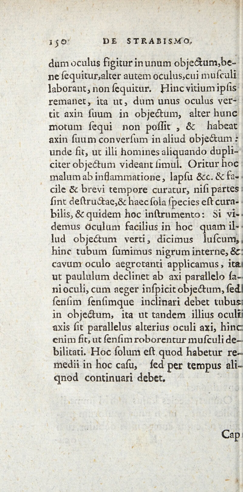 dum oculus figitur in unum objedum,be¬ ne fequitur,alter autem oculus,cui mufculi laborant, non fequitur. Hinc vitium iplis remanet, ita ut, dum unus oculus ver¬ tit axin fuum in objeftum, alter hunc motum fequi non pedit , &c habeat axin fuum converfum in aliud obje&um : unde fit, ut illi homines aliquando dupli-* citer objedtum videant fimui. Oritur hoc malum ab inflammatione, lapfu &cc. & fa¬ cile Sc brevi tempore curatur, nifi partes fint deftru£fcae,& haec fb ia {pedes eft cura¬ bilis, & quidem hoc inftru mento: Si vi¬ demus oculum facilius in hoc quam il¬ lud obje&um verti, dicimus lufcum hinc tubum fumimuS nigrum interne, & cavum oculo aegrotanti applicamus > it&i ut paululum declinet ab axi parallelo fa¬ ni oculi, cum aeger infpicitobje&imvfed^ fenfim fenfimque inclinari debet tubus; in objedhim, ita ut tandem illius oculb axis fit parallelus alterius oculi axi, hinc enim fit, ut fenfim roborentur mufculi de¬ bilitati. Hoc folum eft quod habetur re¬ medii in hoc cafii, fed per tempus ali¬ quod continuari debet. s i Cap