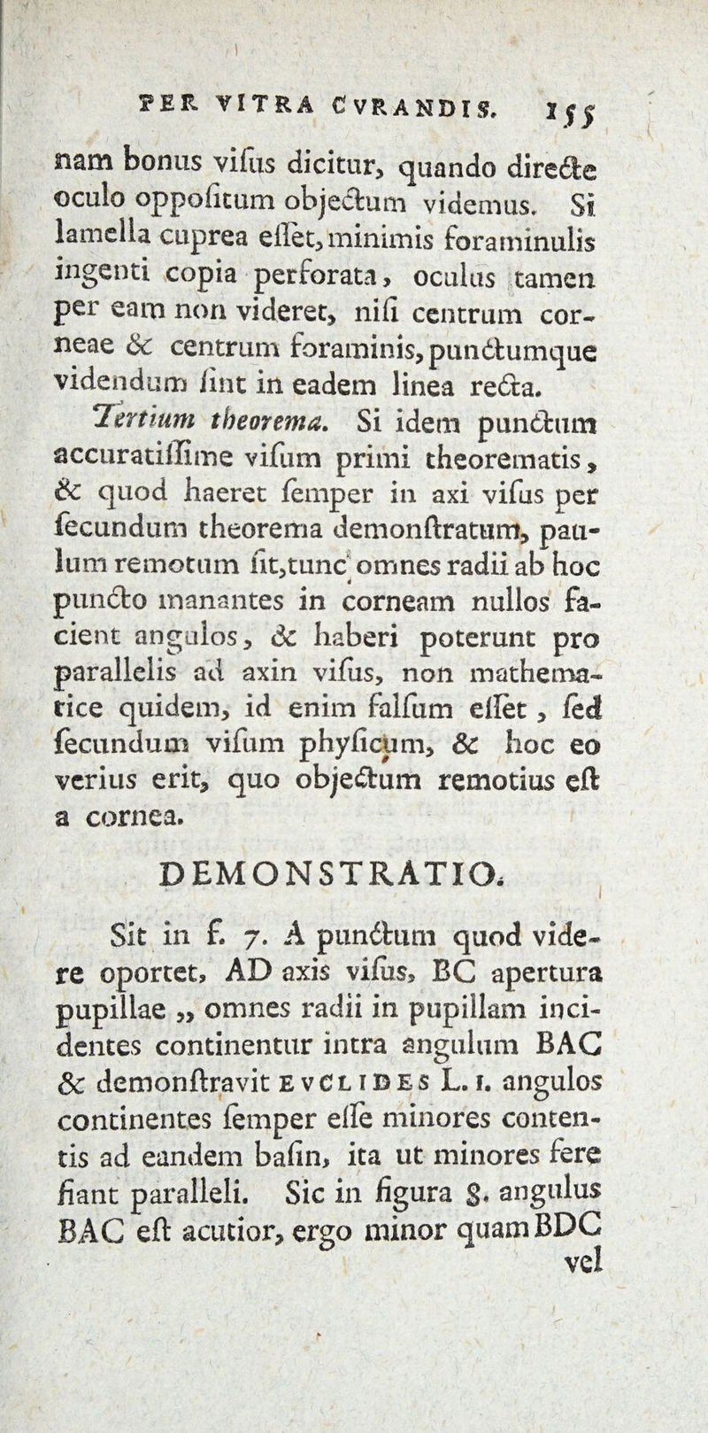 TETL VITRA C VRANDIS. 2f| giam bonus vifiis dicitur, quando direfte oculo oppolitum objeffcum videmus. Si lamella cuprea effet, minimis foraminulis ingenti copia perforata> oculus tamen per eam non videret, nili centrum cor¬ neae & centrum foraminis, pun&umque videndum fint in eadem linea refla. Tertium theorema. Si idem punftum accuratiffime vifum primi theorematis, ik quod haeret lemper in axi vifus per fecundum theorema demonftratum, pau¬ lum remotum ut,tunc omnes radii ab hoc d punffco manantes in corneam nullos fa¬ cient angulos, 6c haberi poterunt pro parallelis ad axin vifus, non mathema¬ tice quidem, id enim falfum eftet, ledi fecundum vifum phy ficum, & hoc eo verius erit, quo objeftum remotius eft a cornea. DEMONSTRATIO, Sit in £ 7. A punftum quod vide¬ re oportet, AD axis vifiis, BC apertura pupillae „ omnes radii in pupillam inci¬ dentes continentur intra angulum BAG & demonftravit evClibes L.i. angulos continentes femper elle minores conten¬ tis ad eandem bafin, ita ut minores fere liant paralleli. Sic in figura §. angulus BAG eft acutior, ergo minor quam BDC