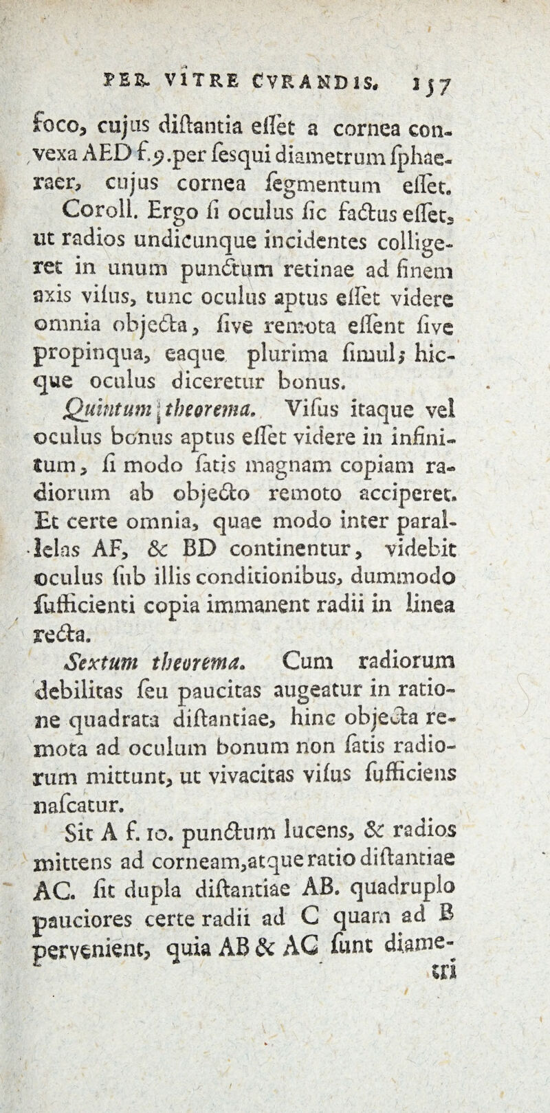 PEE. V1TRE CVRANDlS, 1 3 7 foco5 cujus diftantia ellet a cornea con¬ vexa AED f.jp.per fesqui diametrum fphae- raer, cujus cornea fegmentum ellet. Coroll. Ergo li oculus fic fadbus elfet, ut radios undicunque incidentes collige¬ ret in unum punitum retinae ad finem axis vilus, tunc oculus aptus ellet videre omnia obje&a, five remota ellent five propinqua, eaque plurima fimul, hic- que oculus diceretur bonus. Quintum\theorema. Vifus itaque vei oculus bonus aptus elfet videre in infini¬ tum * ii modo fatis magnam copiam ra¬ diorum ab objeilo remoto acciperet. Et certe omnia, quae modo inter paral¬ lelas AF, Sc BD continentur, videbit ©culus fub illis conditionibus* dummodo fulficienti copia immanent radii in linea reda, Sextum theorema. Cum radiorum debilitas feu paucitas augeatur in ratio¬ ne quadrata diftantiae, hinc objecta re¬ mota ad oculum bonum non fatis radio¬ rum mittunt, ut vivacitas vifus fufficiens nafcatur. Sit A £ 10. pun&um lucens, & radios mittens ad corneam,atque ratio diftantiae AC fit dupla diftantiae AB. quadruplo pauciores certe radii ad C quarn ad B pervenient, quia AB & AG fiint diame-