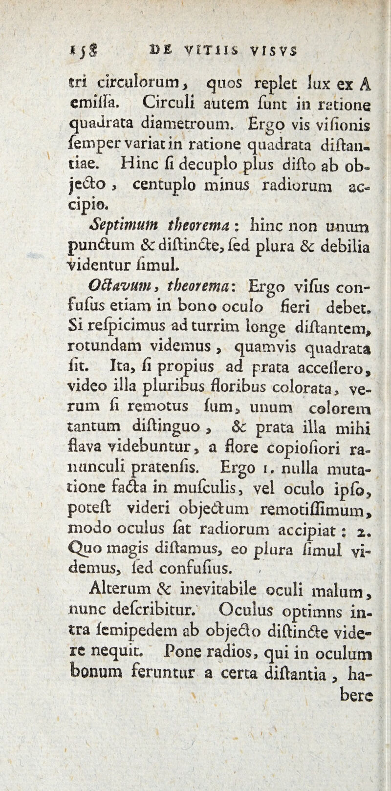 *j$ 13E VITIIS VISVS tri circulorum, quos replet lux ex A emilla. Circuli autem funt iu ratione quadrata diametroum. Ergo vis vifionis femper variat in ratione quadrata diftan- tiae. Hinc fi decuplo plus difto ab ob- je&o, centuplo minus radiorum ac- cipio. Septimum theorema : hinc non unum pun&um & diftin&e, fed plura 8c debilia videntur limul. Ottavum, theorema: Ergo vifus con- fufus etiam in bono oculo fieri debet. Si relpicimus ad turrim longe diltantem, rotundam videmus , quamvis quadrata fit. Ita, fi propius ad prata accellero, video illa pluribus floribus colorata, ve¬ rum fi remotus Ium, unum colorem tantum diftinguo, &c prata illa mihi flava videbuntur, a flore copiofiori ra¬ nunculi pratenfis. Ergo i. nulla muta¬ tione fadta in mufculis, vel oculo iplb, poteft videri objedum remotiflimum, modo oculus lat radiorum accipiat: z. Quo magis diftamus, eo plura limul vi¬ demus, led confufius. Alterum & inevitabile oculi malum, nunc defcribitur. Oculus optimns in¬ tra lemipedem ab objeflo diftin&e vide¬ re nequit. Pone radios, qui in oculum bonum feruntur a certa diflantia, ha¬ bere
