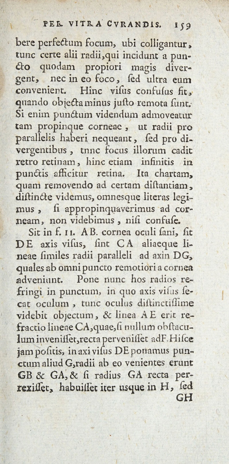 bere perfedfcum focum, ubi colligantur» tunc certe alii radii,qui incidunt a pan¬ do quodam propiori magis diver- gent, nec in eo foco, fed ultra eum convenient. Hinc vifus confufus fit» quando objeftaminus jufto remota fune Si enim pundtum videndum admoveatur tam propinque corneae , ut radii pro parallelis haberi nequeant, fed pro di¬ vergentibus , tnne focus illorum cadit retro retinam, hinc etiam infinitis in pundtis afficitur retina. Ita chartam» quam removendo ad certam diftantiam » diffinite videmus, omnesque literas legi¬ mus , fi appropinquaverimus ad cor¬ neam, non videbimus , nifi confufe. Sit in f. 11. A B. cornea oculi fani, fit DE axis vifus, fint CA aliaeque li¬ neae fimiles radii paralleli ad axin DG» quales ab omni puncto remotiori a cornea adveniunt. Pone nunc hos radios re¬ fringi in punctum, in quo axis vifus fe- cat oculum , tunc oculus diftinctiffime videbit objectum, & linea A E erit re¬ fractio lineae CA,quae,fi nullum obftacu- lum invenillet,recta pervenillet adF.Hifce jampofitis, in axi vifus DE portamus pun¬ ctum aliud G,radii ab eo venientes erunt GB Sc GA,& fi radius GA recta per- rexiifet* habuifiec iter usque in H? fed GH