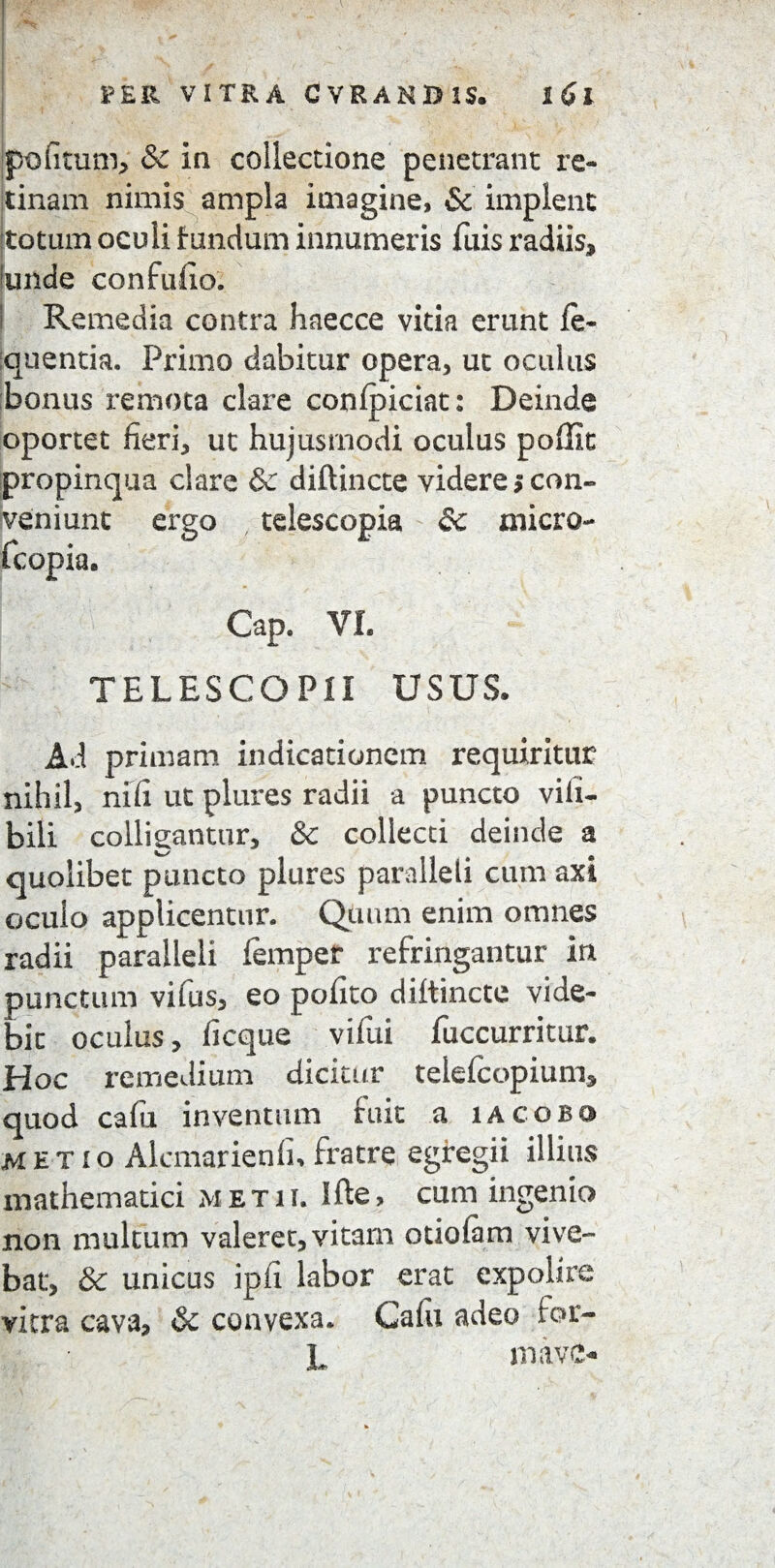 bofitum, & in collectione penetrant re¬ tinam nimis ampla imagine, & implent totum oculi fundum innumeris Tuis radiis, unde confufio. i Remedia contra haecce vitia erunt ie~ quentia. Primo dabitur opera, ut oculus bonus remota clare conipiciat: Deinde oportet fieri, ut hujusmodi oculus poffit propinqua clare & diftincte videre $ con¬ veniunt ergo fcopia. Cap. VI. TELESCO PII USUS. Ad primam indicationem requiritur nihil, nili ut plures radii a puncto vili- bili colligantur, & collecti deinde a / quolibet puncto plures paralleli cum axi oculo applicentur. Quum enim omnes radii paralleli femper refringantur in punctum vilus, eo pofito diltincte vide¬ bit oculus, licque vifui fuccurritur. Hoc remedium dicitur telefcopiuni, quod cafu inventum fuit a iacobo METIO Alcmarienfh fratre egregii illius mathematici metu. Ifte, cum ingenio non multum valeret, vitarn otiolam vive¬ bat, & unicus ipii labor erat expolire vitra cava, & convexa. Calu adeo for- L mave* tdescopia & micro-