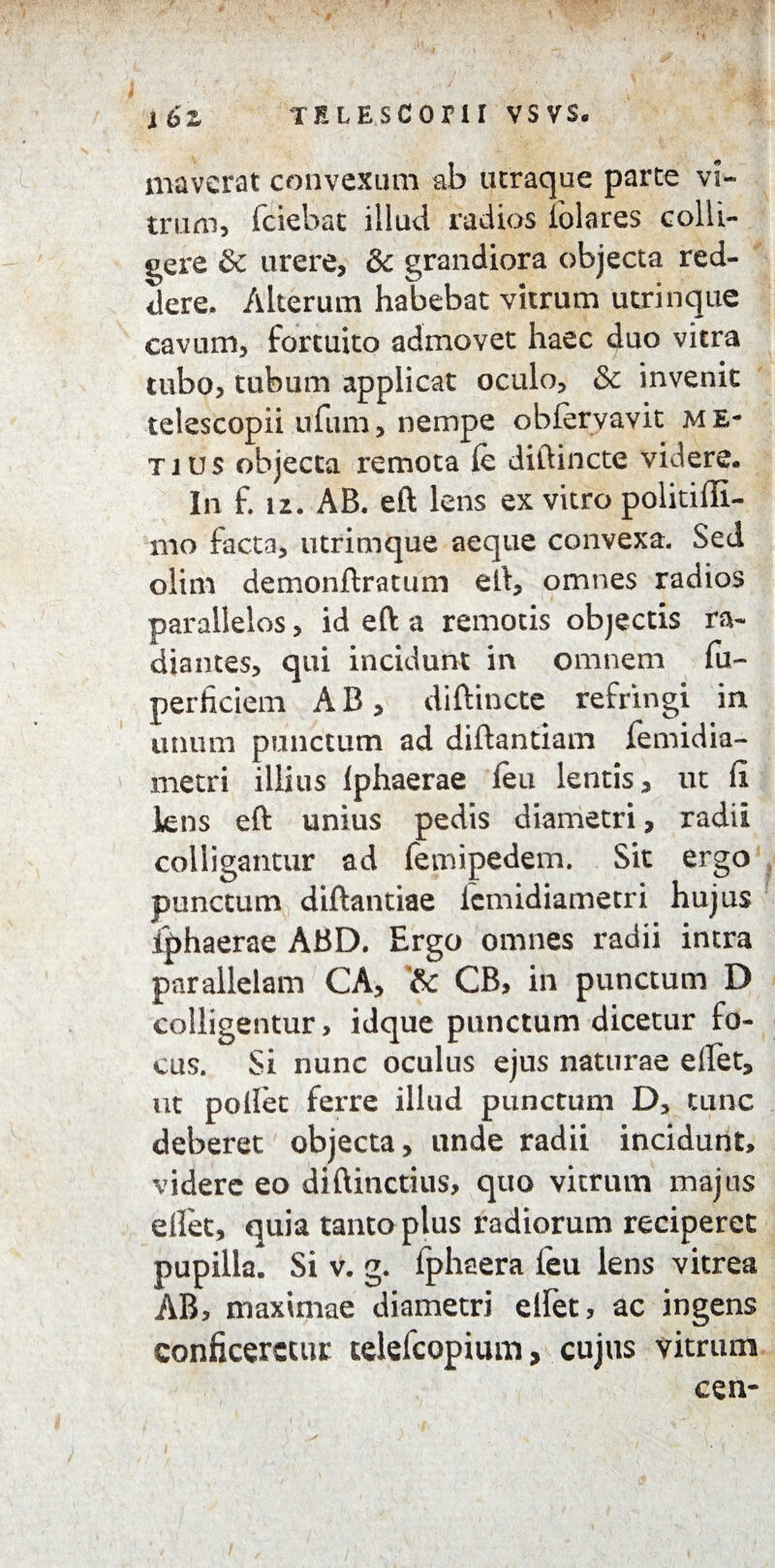 maverat convexum ab utraque parte vi¬ trum, fciebat illud radios iolares colli¬ gere & urere, & grandiora objecta red¬ dere. Alterum habebat vitrum utrinque cavum, fortuito admovet haec duo vitra tubo, tubum applicat oculo, & invenit telescopii ufum, nempe obfervavit me¬ ti us objecta remota le diftincte videre. In f. iz. AB. eft lens ex vitro politiffi- mo facta, utrimque aeque convexa. Sed olim demonftratum eft, omnes radios parallelos, id eft a remotis objectis ra¬ diantes, qui incidunt in omnem fu- perhciem A B, diftincte refringi in unum punctum ad diftantxam lemidia- metri illius Iphaerae leu lentis, ut fi kns eft unius pedis diametri, radii colligantur ad lentipedem. Sit ergo punctum diftantiae lcmidiametri hujus Iphaerae ABD. Ergo omnes radii intra parallelam CA, '& CB, in punctum D colligentur, idque punctum dicetur fo¬ cus. Si nunc oculus ejus naturae ellet, ut pollet ferre illud punctum D, tunc deberet objecta, unde radii incidunt, videre eo diftinctius, quo vitrum majus ellet, quia tanto plus radiorum reciperet pupilla. Si v. g. lphaera ieu lens vitrea AB, maximae diametri ellet, ac ingens conficeretur telefcopium, cujus vitrum cen-