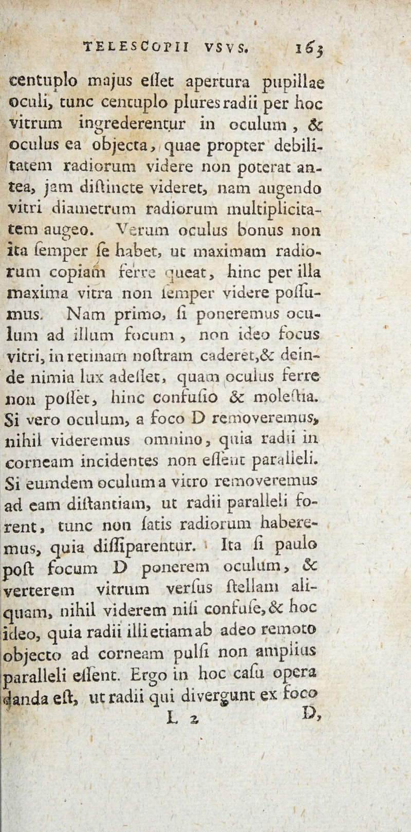 f TELESCOPII VS V S* centuplo majus ellet apertura pupillae oculi, tunc centuplo plures radii per hoc vitrum ingrederentur in oculum , & oculus ea objecta, quae propter debili¬ tatem radiorum videre non poterat an¬ tea, jam diflincte videret, nam augendo vitri diametrum radiorum multiplicita¬ tem augeo. Verum oculus bonus non ita femper ie habet, ut maximam radio¬ rum copiam ferre queat, hinc per illa maxima vitra non lemper videre polfu- mus, Nam primo, li poneremus ocu¬ lum ad illum focum , non ideo focus vitri, in retinam noftram caderet,& dein¬ de nimia lux adellet, quam oculus ferre non pollet, hinc confuiio <3t moledia. Si vero oculum, a foco D removeremus, nihil videremus omnino, quia radii in corneam incidentes non eflent paralleli. Si eumdem oculum a vicro removeremus ad eam dillantiam, ut radii paralleli fo¬ rent, tunc non fatis radiorum habere¬ mus, quia difiiparentur. Ita fi paulo poft focum D ponerem oculum, & verterem vitrum verfus ftdiam ali¬ quam, nihil viderem nili confule,& hoc ideo, quia radii ilii etiam ab adeo remoto objecto ad corneam pulli non ampiius !paralleli eflent. Ergo in hoc cafu opera i danda eft, ut radii qui di vergunt ex foco L z * i ' . ■ / ' ■ f . i * ■ '■ i .. ^ » *