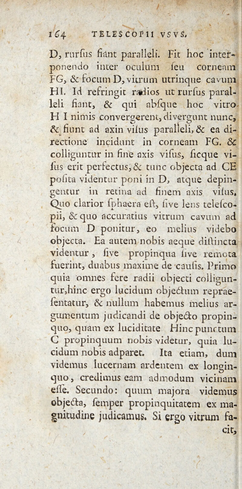 t€4 TELI.SCOPll vsvs, D, rurfiis fiant paralleli. Fic hoc Inter¬ ponendo inter oculum feu corneam FG, & focum D, vitrum utrinque cavum HI. Id refringit radios ut rurfus paral¬ leli fiant, & qui abfque hoc vitro H I nimis convergerem, divertunt nunc, & fiunt ad axin vifus paralleli, & ea di¬ rectione incidunt in corneam FG. &c colliguntur in fine axis vifus, ficque vi¬ fus erit perfectus, & tunc objecta ad CE polita videntur poni in D, atque depin¬ gentur in retina ad finem axis vilus* Quo clarior fphaera eft, live lens telefco- pii, &quo accuratius vitrum cavum ad focum D ponitur, eo melius videbo objecta. Ea autem nobis aeque dillincta videntur, live propinqua live remota fuerint, duabus maxime de caulis. Primo quia omnes fere radii objecti colligun¬ tur,hinc ergo lucidum objedtum reprae- fentatur, & nullum habemus melius ar¬ gumentum judicandi de objecto propin¬ quo, quam ex luciditate Hinc punctum C propinquum nobis videtur, quia lu¬ cidum nobis adparet. Ita etiam, dum videmus lucernam ardentem ex longin¬ quo, credimus eam admodum vicinam die. Secundo: quum majora videmus objeda, femper propinquitatem ex ma¬ gnitudine judicamus. Si ergo vitrum fa¬ cit.