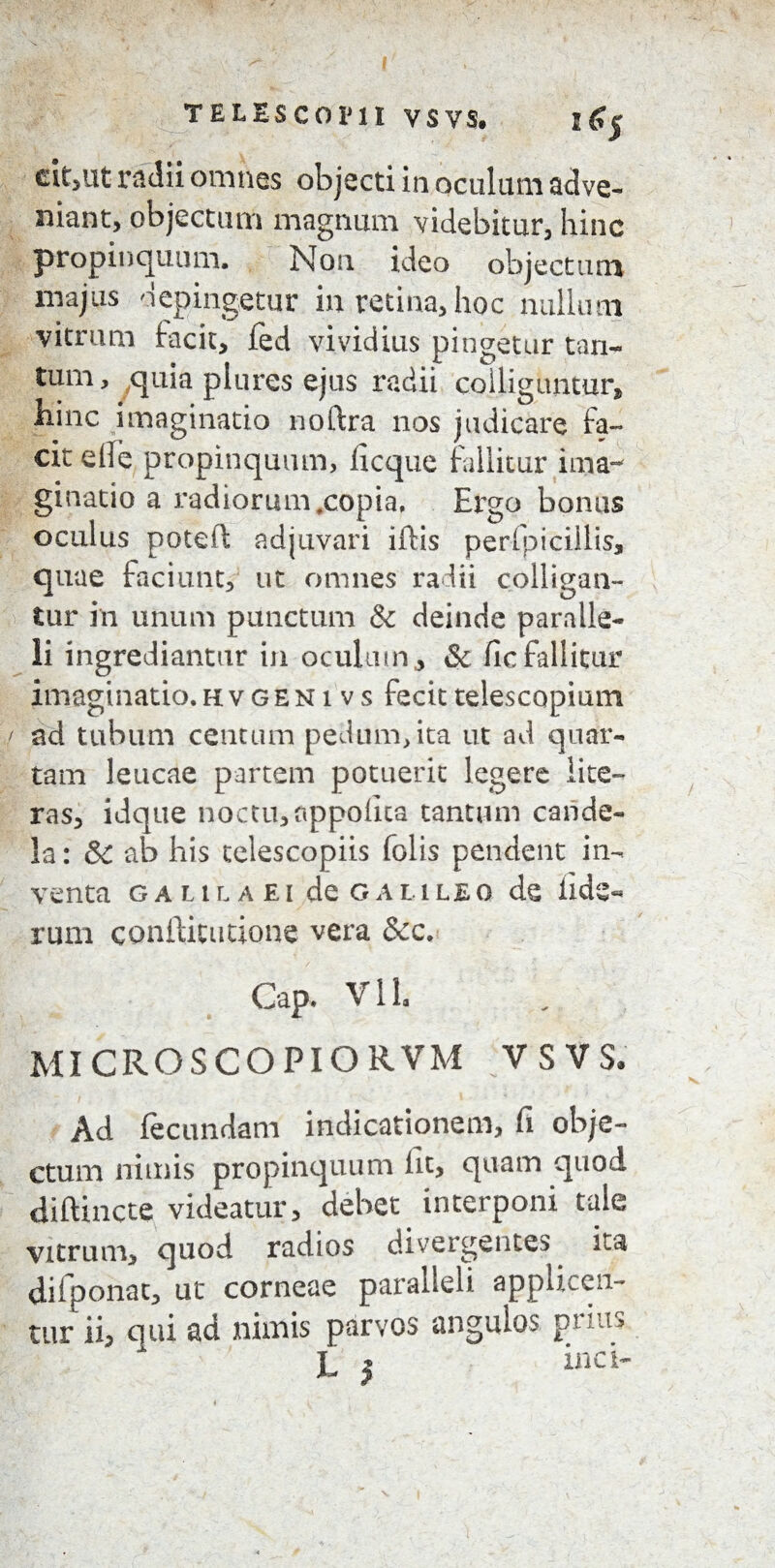 s<?5 cit,ut radii omnes objecti in oculiuii adve¬ niant, objectum magnum videbitur, hinc propinquum. Non ideo objectum majus depingetur in retina, hoc milium vitrum facit, fed vividius pingetur tan¬ tum, quia plures ejus radii colliguntur, hinc imaginatio noftra nos judicare fa¬ cit ede propinquum, licque fallitur ima¬ ginatio a radiorum,copia, Ergo bonus oculus poteft adjuvari illis perlpiciilis, quae faciunt, ut omnes radii colligan¬ tur in unum punctum & deinde paralle¬ li ingrediantur in oculum, & ile fallitur imaginatio.hvgenivs fecittelescopium / ad tubum centum pedum, ita ut ad quar¬ tam leucae partem potuerit legere lite- ras, idque noctu, appolita tantum cande¬ la : & ab his telescopiis folis pendent in¬ venta GALILAEI deGALILEO de Hde« rum conftitutione vera &c. Gap. VI1. MICROSCOPIORVM VSVS, Ad fecundam indicationem, fi obje¬ ctum nimis propinquum lit, quam quod diftinctc videatur, debet interponi tale vitrum, quod radios divergentes ita difponat, ut corneae paralleli applicen¬ tur ii, qui ad nimis parvos angulos prius L } *nci-