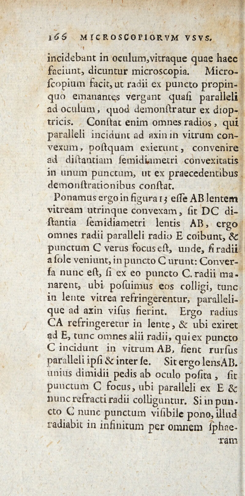 I * •’ ' i l66 M rc ROSCOriORVM vsvs, ' . S 1 l incidebant in oculum,'vitraque quae haec faciunt, dicuntur microscopia. Micro- fcopium facit, ut radii ex puncto propin¬ quo emanantes vergant quali paralleli ad oculum, quod demonftratur ex diop- tricis. Conftat enim omnes radios, qui paralleli incidunt ad axinin vitrum con¬ vexum , poftquam exierunt, convenire ad diftantiam lemidiametri convexitatis in unum punctum, ut ex praecedentibus demonttrationibus conftat. Ponamus ergo in figura t $ elfe AB lentem vitream utrinque convexam, fit DC di- ftantia lemidiametri lentis AB, ergo omnes radii paralleli radio E coibunt, & punctum C verus focus eft, unde, fi radii a fole veniunt, in puncto C urunt: Conver- fa nunc eft, fi ex eo puncto C.radii ma¬ narent, ubi pofuimus eos colligi, tunc in lente vitrea refringerentur, paralleli- que ad axin vifus fierint. Ergo radius CA refringeretur in lente, & ubi exiret ad E, tunc omnes alii radii, qui ex puncto C incidunt in vitrum AB, fient rurfus paralleli ipfi & inter le. Sit ergo lensAB. unius dimidii pedis ab oculo polita , fit punctum C focus, ubi paralleli ex E & nunc refracti radii colliguntur. Si m pun¬ cto C nunc punctum vifibile pono, illud radiabit in infinitum per omnein Iphce- ram