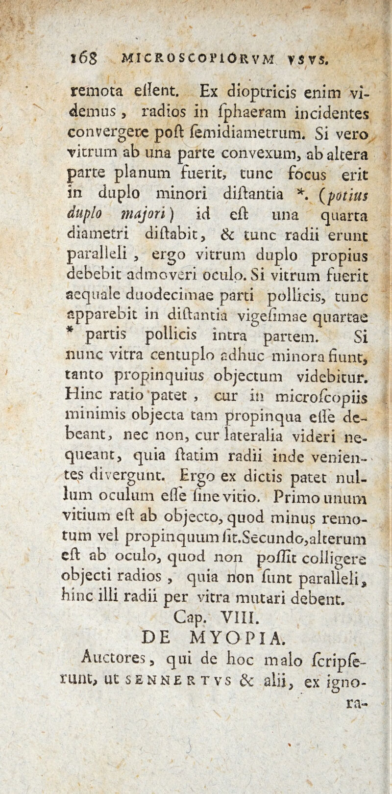 remota ellent. Ex dioptricis enim vi¬ demus , radios in fphaeram incidentes convergere poft femidiametrum. Si vero vitrum ab una parte convexum, ab altera parte planum fuerit, tunc focus erit in duplo minori diftantia *. (potius duplo majori) id eft una quarta diametri diftabit, & tunc radii erunt paralleli , ergo vitrum duplo propius debebit admoveri oculo. Si vitrum fuerit aequate duodecimae parti pollicis, tunc apparebit in diftantia vigefimae quartae * partis pollicis intra partem. Si nunc vitra centuplo adhuc minora fiunt, tanto propinquius objectum videbitur. Hinc ratio patet , cur in microfcopiis minimis objecta tam propinqua efie de¬ beant, nec non, cur lateralia videri ne¬ queant, quia ftatim radii inde venien¬ tes divergunt. Ergo ex dictis patet nul¬ lum oculum efie fine vitio. Primo unum vitium eft ab objecto, quod minus remo¬ tum vel propinquum lit.Secundo,alterum eft ab oculo, quod non poflit colligere objecti radios , quia non funt paralleli, hinc illi radii per vitra mutari debent. Cap. VIII. DE MYOPIA. Auctores, qui de hoc malo fcriple- runt, utsENNERTvs & alii, ex igno¬ ra- , 3