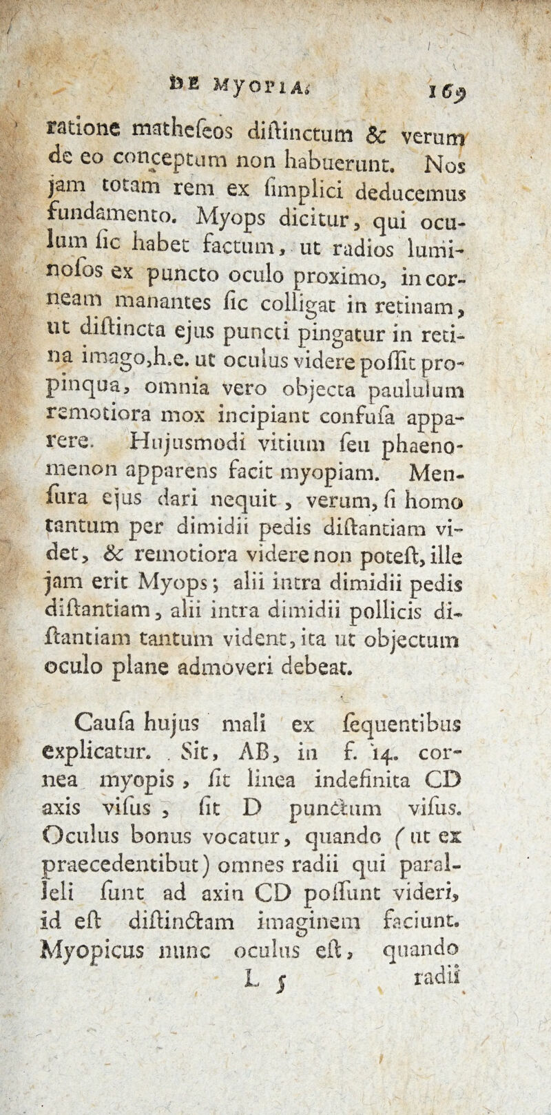 ratio ne mathefeos diftinctum Sc veram de eo conceptum non habuerant. Nos jam totam rem ex limplici deducemus fundamento. Myops dicitur, qui ocu¬ lum lic habet factum» ut radios lumi- nolos ex puncto oculo proximo, in cor¬ neam manantes fic colligat in retinam, ut diftincta ejus puncti pingatur in reti¬ na imago,h,e. ut oculus videre poilit pro~ pinqua, omnia vero objecta paululum remotiora mox incipiant confufa appa¬ rere. Hujusmodi vitium feu phaeno¬ menon apparens facit myopiam. Men- fura ejus dari nequit, verum, fi homo tantum per dimidii pedis diftandam vi¬ det, &c remotiora videre non poteft, ille jam erit Myops; alii intra dimidii pedis diftantiam, alii intra dimidii pollicis di- itandam tantum vident, ita ut objectum oculo plane admoveri debeat. Caufa hujus mali ex fequendbus explicatur. . Sit, AB, in f. 14. cor¬ nea myopis > iit linea indefinita CD axis vifus , (it D punChim vifus. Oculus bonus vocatur, quando (ut ex praecedentibut) omnes radii qui paral¬ leli funt ad axin CD poliunt videri, id eft diftindfcam imaginem faciunt. o Myopicus nunc oculus eft, quando I, 5 radii