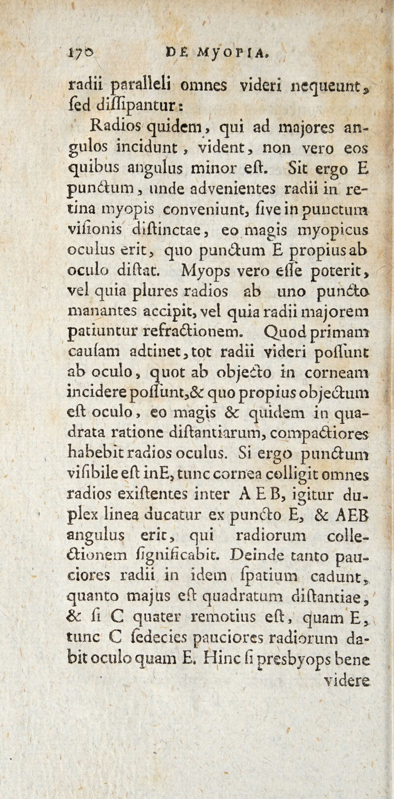 r/6 E>£ MyopfA. radii paralleli omnes videri nequeunt* fed diffipantur: Radios quidem, qui ad majores an¬ gulos incidunt , vident, non vero eos quibus angulus minor eft. Sit ergo E punitum, unde advenientes radii in re¬ tina myopis conveniunt, five in punctum viiionis diftinctae, eo magis myopicus oculus erit, quo punitum E propiusab oculo diftat. Myops vero eile poterit, vel quia plures radios ab uno punita manantes accipit, vel quia radii majorem patiuntur refraitionem. Quod primam caufam adtinet,tot radii videri poflunt ab oculo, quot ab objeito in corneam incidere pofliint,& quo propius objectum eft oculo, eo magis &c quidem in qua¬ drata ratione diftantiamm, compaitiores habebit radios oculus. Si ergo punitum vifibile eft inE, tunc cornea colligit omnes radios exiftentes inter A E B, igitur du¬ plex linea ducatur ex punito E, & AEB angulus eric, qui radiorum colle- itionem fignificabit. Deinde tanto pau¬ ciores radii in idem Ipatium cadunt, quanto majus eft quadratum diftantiae, & fi C quater remotius eft, quam E, tunc C fedecies pauciores radiorum da¬ bit oculo quam E. Hinc fi presbyops bene videre