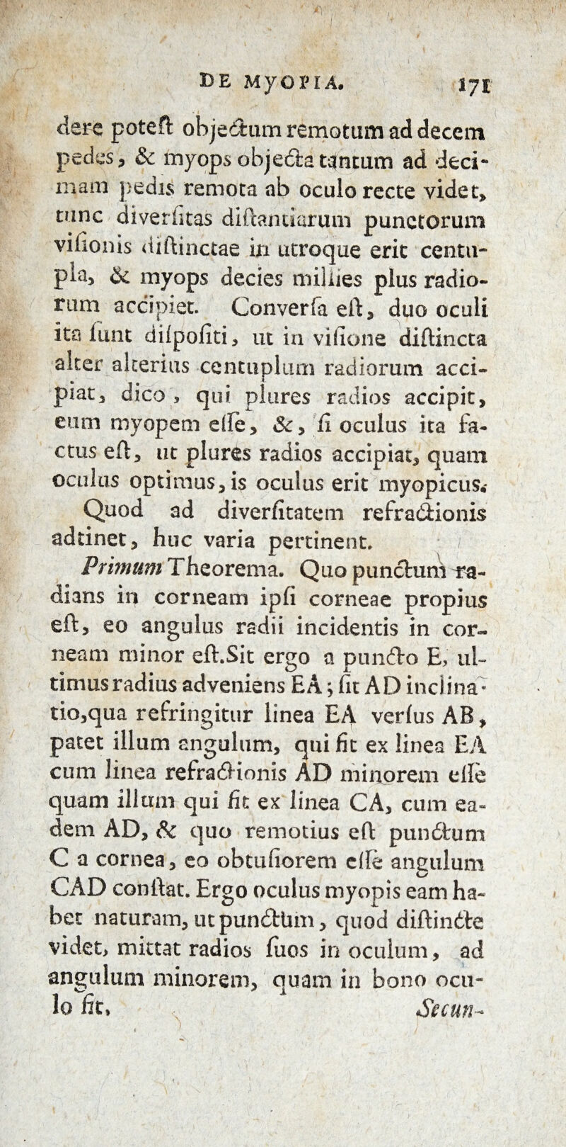 DE MyOPIA# 17£ clere poteft obje&um remotum ad decem pedes , & myops obje&a tantum ad deci~ mam pedis remota ab oculo recte videt, tunc diveriitas diftandarum punctorum vilioms diftinctae in utroque erit centu¬ pla, & myops decies miilies plus radio¬ rum accipiet. Converfaeft, duo oculi ita lunt dilpoliti, ut in vifione diftincta alter alterius centuplum radiorum acci¬ piat, dico , qui plures radios accipit, eum myopem die, &, 'fi oculus ita fa¬ ctus eft, ut plures radios accipiat, quam oculus optimus, is oculus erit myopicus.- Quod ad diverfitatem refraitionis adtinet, huc varia pertinent. Primum Theorema. Quo punctuni ra¬ dians in corneam ipfi corneae propius eft, eo angulus radii incidentis in cor¬ neam minor eft.Sit ergo a punito E, ul¬ timus radius adveniens EA; fit AD inclina- tio,qua refringitur linea EA verius AB, patet illum angulum, qui fit ex linea EA cum linea refrailionis AD minorem elle quam illum qui fit ex linea CA, cum ea¬ dem AD, & quo remotius eft punitum C a cornea, eo obtufiorem elle angulum CAD confiat. Ergo oculus myopis eam ha¬ bet naturam, ut punitbm, quod diftinite videt, mittat radios fiios in oculum, ad angulum minorem, quam in bono ocu- lo fit» Secun-