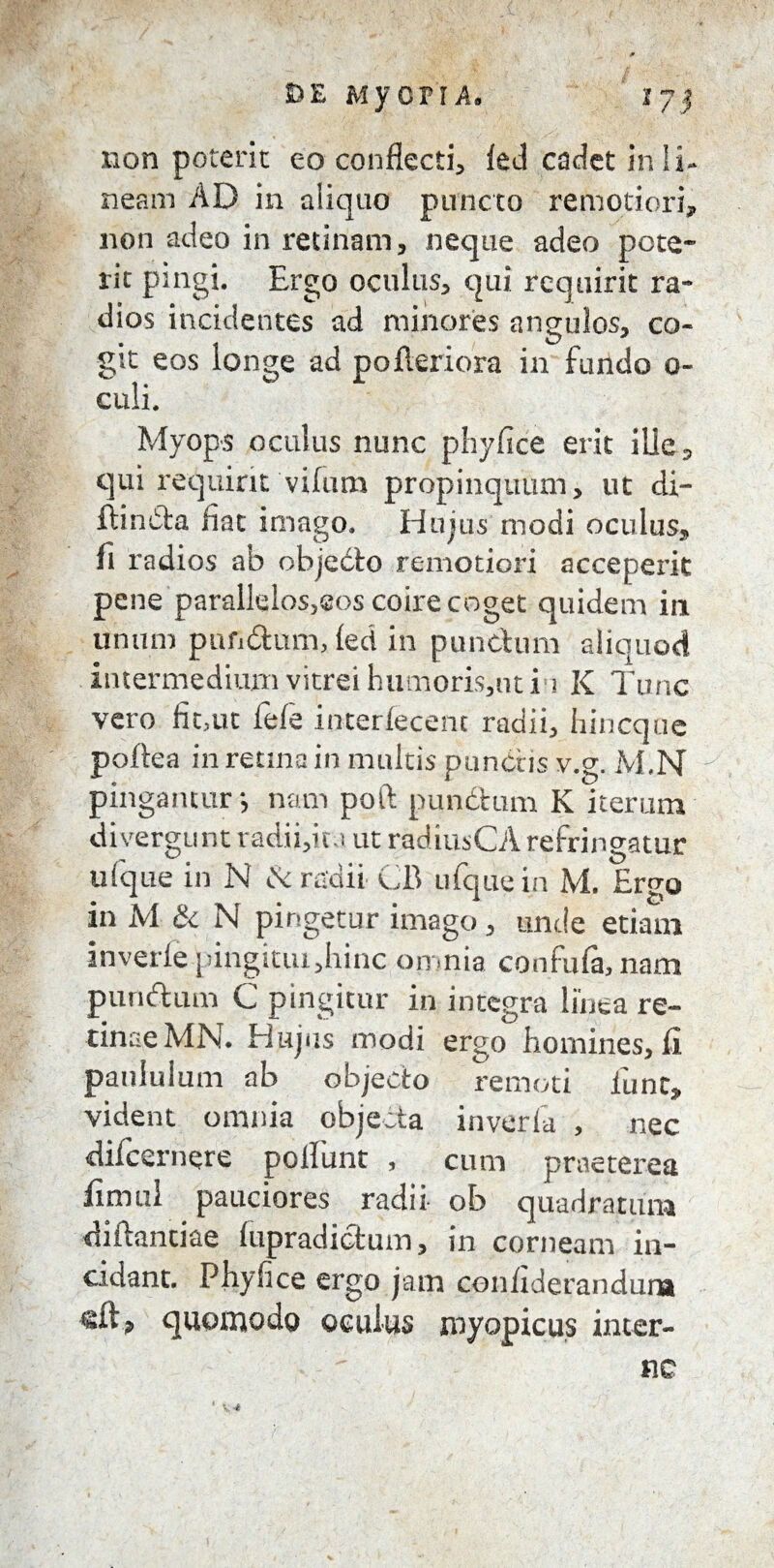 S>E MJTOPTA. 17 j non poterit eo conflecti, led cadet in li¬ neam AD in aliquo puncto remotiori, non adeo in retinam, neque adeo pcte- rit pingi. Ergo oculus, qui requirit ra¬ dios incidentes ad minores angulos, co¬ git eos longe ad pofteriora in fundo o- culi. Myops oculus nunc phyfice erit ille, qui requirit vifum propinquum, ut di- ftinCla fiat imago. Hujus modi oculus, fi radios ab objecto remotiori acceperit pene parallelos,sos coire coget quidem in unum punitum, fed in punctum aliquod intermedium vitrei humoris,ut i i K Tunc vero fit,ut fele interfecent radii, hincque poftea in retina in multis punctis v.g. M.N pingantur j nam poft punctum K iterum di vergunt radii,it i ut radiusCA refringatur u!que in N Ce radii CB ufquein M. Ergo in M & N pingetur imago , unde etiam inverfe pingitiu,hinc omnia confufa,nam punitum C pingitur in integra linea re¬ tinae MN. Hujus modi ergo hornines, li paululum ab objecto remoti funt, vident omnia objecta inverfa , nec difcernere poliunt , cum praeterea fimul pauciores radii ob quadratum diitantiae lupradictum, in corneam in¬ cidant. Phyfice ergo jam confiderandura sft, quomodo oculus royopicus inter¬ ne
