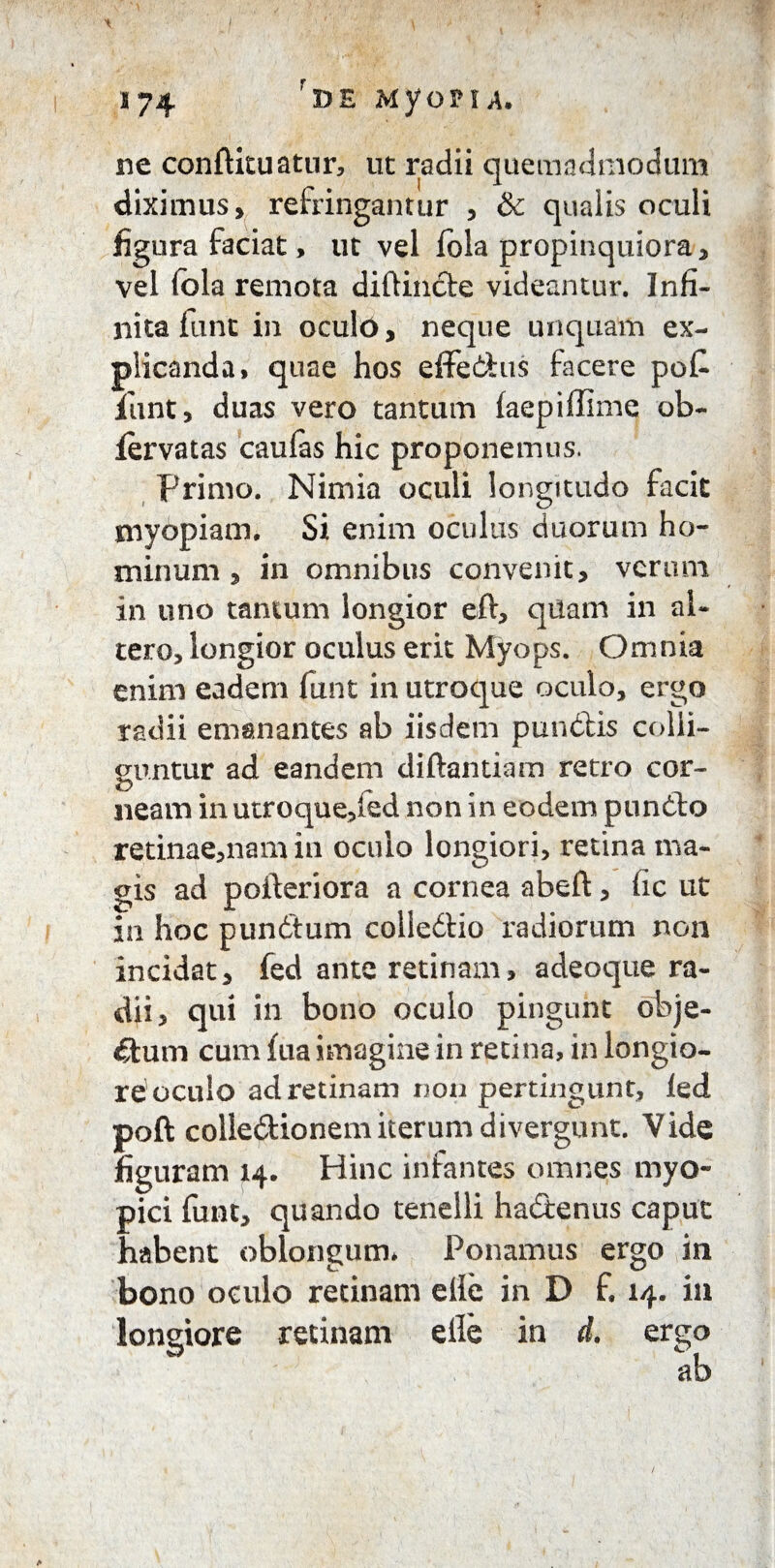 \ ; \ ( I74 rDE MyoHA. ne confUtuatur, ut radii quemadmodum diximus, refringantur , & qualis oculi figura faciat> ut vel fola propinquiora, vel fola remota diftincte videantur. Infi¬ nita funt in oculo, neque unquam ex¬ plicanda, quae hos effe&us facere poC iunt, duas vero tantum (aepiffime ob- iervatas caulas hic proponemus. Primo. Nimia oculi longitudo facit myopiam. Si enim oculus duorum ho¬ minum , in omnibus convenit, verum in uno tantum longior eft, qilam in al¬ tero, longior oculus erit Myops. Omnia enim eadem funt in utroque oculo, ergo radii emanantes ab iisdem pundlis colli¬ guntur ad eandem diftantiam retro cor¬ neam in utroque,fed non in eodem pundto retinae,nam in oculo longiori, retina ma¬ gis ad pofteriora a cornea abeft, fic ut in hoc pundtum colledtio radiorum non incidat, fed ante retinam, adeoque ra¬ dii, qui in bono oculo pingunt obje¬ ctum cum fua imagine in retina, in longio¬ re oculo ad retinam non pertingunt, led poft colle&ionem iterum divergunt. Vide figuram 14. Hinc infantes omnes myo- pici funt, quando tenelli hadenus caput habent oblongum* Ponamus ergo in bono oculo retinam elie in D £ 14. in longiore retinam elie in d. ergo ab 1