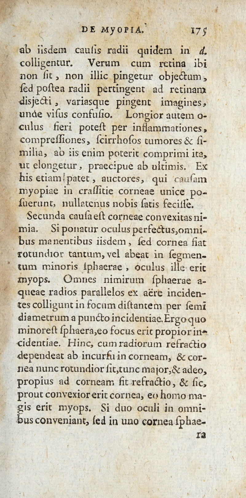 ab iisdem eaufis radii quidem in d. colligentur. Verum cum retina ibi non fit , non illic pingetur objedum , ted poftea radii pertingent ad retinam disjedi, variasque pingent imagines, unde vifus confufio. Longior autem o- culus fieri poteft per inflammationes, comprefliones, fcirrhofos tumores & fi- niilia, ab iis enim poterit comprimi ita, ut elongetur, praecipue ab ultimis. Ex his etiam [patet, auctores, qui cautem myopiae in crallitie corneae unice po- fuerunt, nullatenus nobis fatis feciile. Secunda caufaeft corneae convexitas ni¬ mia. Si ponatur oculus perfedus,omni¬ bus manentibus iisdem, ted cornea fiat rotundior tantum, vel abeat in tegmen¬ tum minoris Ipbaerae , oculus ille erit myops. Omnes nimirum fphaerae a- queae radios parallelos ex aere inciden¬ tes colligunt in focum diftancem per terni diametrum a pundo incidendae.Ergo quo minoreft fplraera,eo focus erit propior in4* cidentiae. Hinc, cum radiorum refradia dependeat ab incurfu in corneam, & cor¬ nea nunc rotundior lit,tunc major,& adeo, propius ad corneam fit refradio, & fic, prout convexior erit cornea, eo homo ma¬ gis erit myops. Si duo oculi in omni¬ bus conveniant, fed in uno cornea fphae- ra 1
