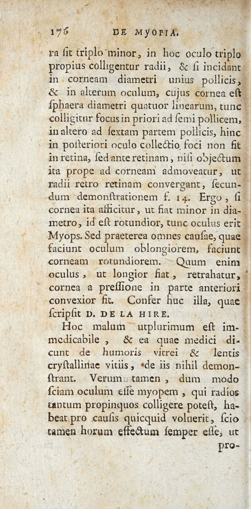 ra iit triplo 'minor, in hoc oculo triplo propius colligentur radii, & fi incidant in corneam diametri unius pollicis, & in alteram oculum, cujus cornea eft iphaera diametri quatuor linearum, tunc colligitur focus in priori ad femi pollicem, inaltero ad fextam partem pollicis, hinc in pofteriori oculo colledfcio. foci non fit in retina, fed ante retinam, nifi objedtum ita prope ad corneam admoveatur, ut radii retro retinam convergant, fecun¬ dum demonftrationem f. 14. Ergo, fi cornea ita afficitur, ut fiat minor in dia¬ metro, id eft rotundior, tunc oculus erit Myops. Sed praeterea omnes caufae, quae faciunt oculum oblongiorem, faciunt corneam rotundiorem. Quum enim oculus , ut longior fiat, retrahatur, cornea a prelfione in parte anteriori convexior fit. Confer huc illa, quae fcripfit D. DE LA HIRE. H oc malum utplurimum eft im¬ medicabile , & ea quae medici di¬ cunt de humoris vitrei &c lentis cryftallinae vitiis, °de iis nihil demon- ftranc. Verum tamen , dum modo fciam oculum elle myopem , qui radios tantum propinquos colligere poteft, ha¬ beat pro caulis quicquid voluerit, fcio tamen horum effe&um femper elle, ut pro- /