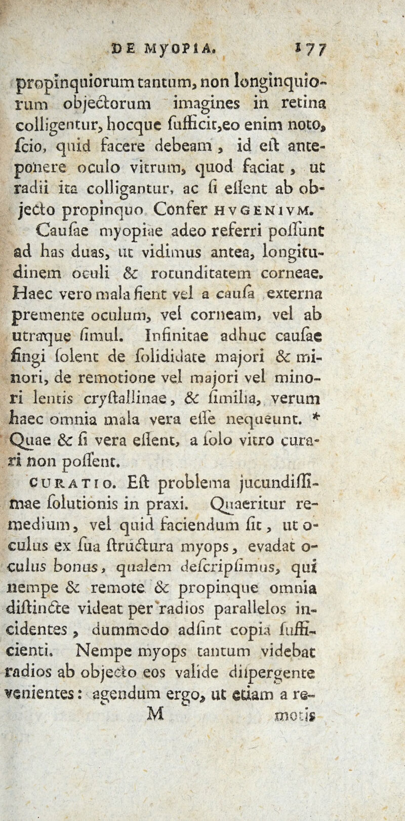 propinquiorum tantum, non longinquio-* rum objectorum imagines in retina colligentur, hocque fuflicit,eo enim noto* fcio» quid facere debeam , id eft ante¬ ponere oculo vitrum, quod faciat, ut radii ita colligantur, ac (i ellent ab ob¬ jecto propinquo Confer hvgenivm. Caulae myopiae adeo referri polfiunt ad has duas, ut vidimus antea, longitu¬ dinem oculi & rotunditatem corneae. Haec vero mala fient vel a amfa externa premente oculum, vel corneam, vel ab utraque fimul. Infinitae adhuc caulae fingi folent de folididate majori & mi¬ nori, de remotione vel majori vel mino¬ ri lentis cryftallinae, & fimiha, verum haec omnia mala vera elle nequeunt. * Quae &; fi vera ellent, a iolo vitro cura¬ ri non pollent. curatio. Eft problema jucundifli- mae folutionis in praxi. Quaeritur re¬ medium, vel quid faciendum fit, ut o- culus ex fua ftruitura myops, evadat o- culus bonus, qualem delcripfimus, qui nempe & remote & propinque omnia diftin6te videat per radios parallelos in¬ cidentes , dummodo adlmt copia fuffi- cienti. Nempe myops tantum videbat radios ab objecto eos valide diipergente venientes: agendum ergo* ut edam a re-