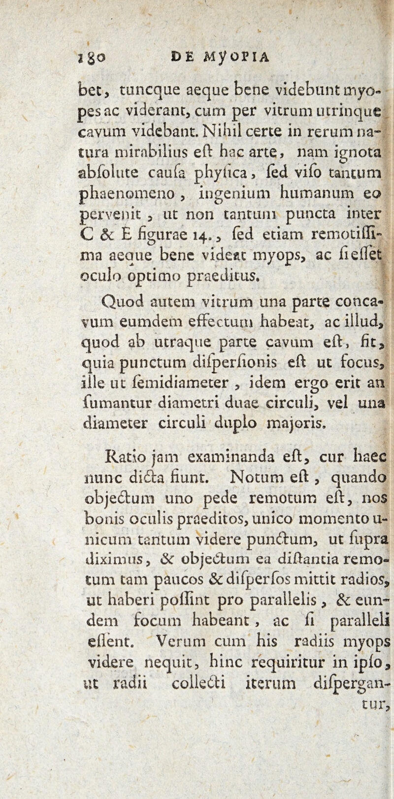ago de MyopiA bet, toncque aeque bene videbunt myo¬ pes ac viderant, cum per vitrum utrinque cavum videbant. Nihil certe in rerum na¬ tura mirabilius eft hoc arte, nam ignota abfolute caula phyiica, fed vifo tantum phaenomeno , ingenium humanum eo pervenit , ut non tantum puncta inter C & E figurae 14., fed etiam remotiffi- ma aeque bene videat myops, ac fieffet oculo optimo praeditus» Quod autem vitrum una parte conca¬ vum eum dem effectum habeat, ac illud, quod ab utraque parte cavum eft, fit, quia punctum diiperfionis eft ut focus, ille ut (emidiameter , idem ergo erit an fumantur diametri duae circuli, vel una diameter circuli duplo majoris. Ratio jam examinanda eft, cur haec nunc difta fiunt. Notum eft , quando objedtum uno pede remotum eft, nos bonis oculis praeditos, unico momento u- nicum tantum videre punftum, ut fupra diximus, &: objeClum ea diftantia remo¬ tum tam paucos &difperfos mittit radios, ut haberi pollint pro parallelis, & eun¬ dem focum habeant, ac li paralleli ellent. Verum cum his radiis myops videre nequit, hinc requiritur in iplo, ut radii collecti iterum diipergan- tur.