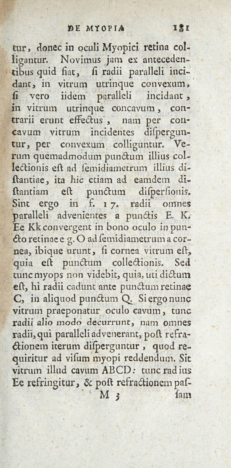 tur, donec in oculi Myopici retina col¬ ligantur. Novimus jam ex anteceden¬ tibus quid fiat, fi radii paralleli inci« dant, in vitrum utrinque convexum> Ii vero iidem paralleli incidant, in vitrum utrinque concavum, con¬ trarii erunt effectus , nam per con¬ cavum vitrum incidentes difpergun- tur, per convexum colliguntur. Ve¬ rum quemadmodum punitum illius coi- leitionis eft ad femidiarnetrum illius di- ftantiae, ita hic etiam ad eamdem di- flantia m eft punitum ditperfionis. Sint ergo in £ 17. radii omnes paralleli advenientes a punitis E. K, Ee Kk convergent in bono oculo in pun¬ ito retinae e g. O ad femidiarnetrum a cor¬ nea, ibique urunt, fi cornea vitrum eft* quia eft punitum colledionis. Sed tunc myops non videbit, quia, uti diitum eft, hi radii cadunt ante punitum retinae C, in aliquod punitum Q Si ergo nunc vitrum praeponatur oculo cavum, tunc radii alio modo decurrunt, nam omnes radii, qui paralleli advenerant, poft refra- itionem iterum difperguntur , quod re¬ quiritur ad vifiim myopi reddendum. Sit vitrum illud cavum ABCD: tunc radius Ee refringitur, Sc poft refraitionempak