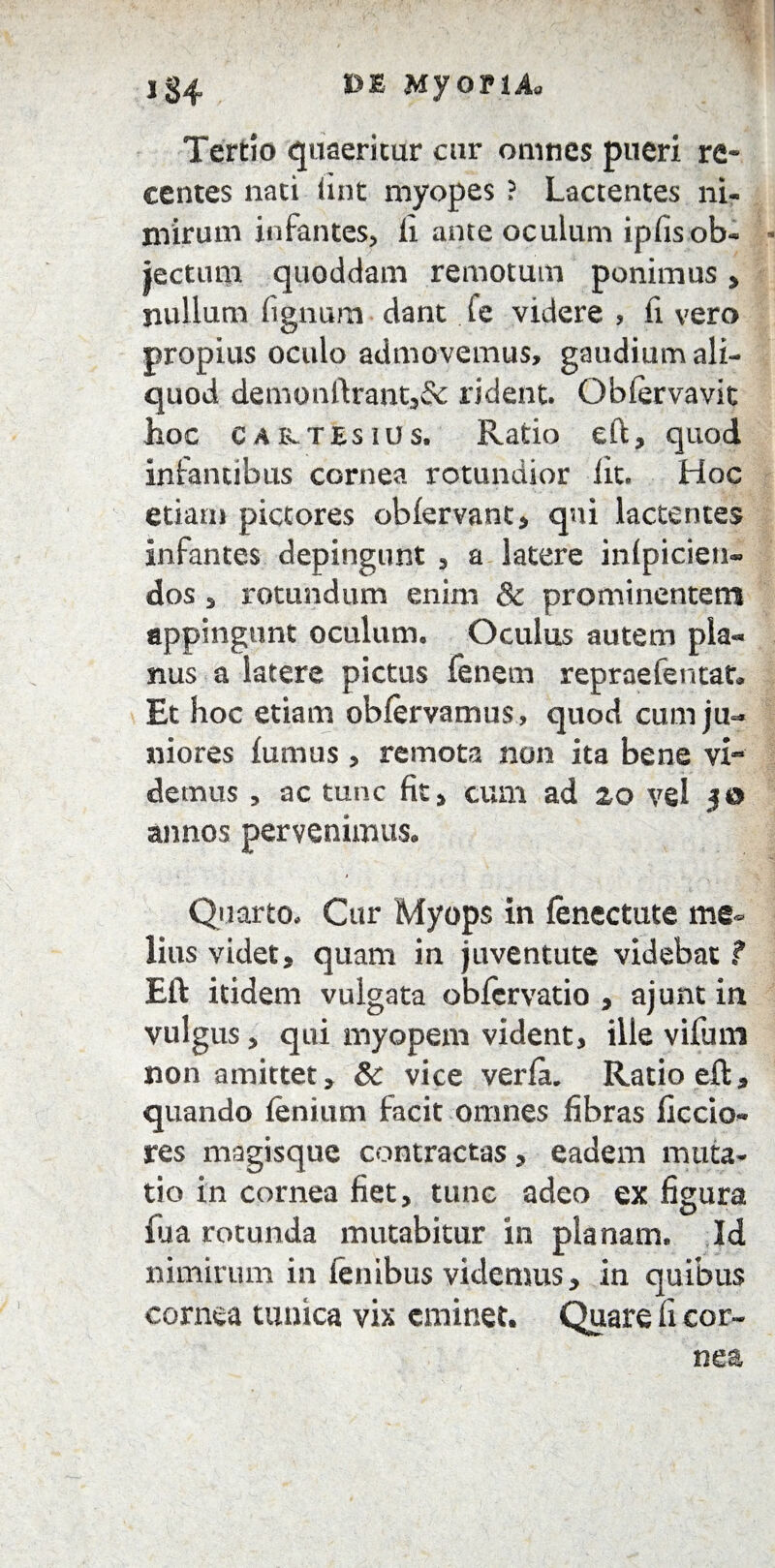 Tertio quaeritur cur omnes pueri re¬ centes nati fint myopes ? Lactentes ni¬ mirum infantes, li ante oculum ipfis ob¬ jectum quoddam remotum ponimus, nullum fignum dant i e videre , fi vero propius oculo admovemus, gaudium ali¬ quod demonftrant3& rident. Oblervavit hoc CAivTtsiUs. Ratio eft, quod infantibus cornea rotundior lit. Hoc etiam pictores obfervant * qui lactentes infantes depingunt , a latere inipicien» dos s rotundum enim & prominentem appingunt oculum. Oculus autem pla¬ nus a latere pictus Fenem repraefentat* Et hoc etiam obfervamus, quod cum ju¬ niores ftimus, remota non ita bene vi- demus , ac tunc fit, cum ad 20 vel 30 annos pervenimus. Quarto. Cur Myops in fenectute me¬ lius videt, quam in juventute videbat ? Eft itidem vulgata obfcrvatio , ajunt in vulgus, qui myopem vident, ille vifum non amittet, 8c vice verfiu Ratio eft, quando lenium facit omnes fibras ficcio- res magisque contractas, eadem muta¬ tio in cornea fiet, tunc adeo ex figura fua rotunda mutabitur in planam. Id nimirum in lenibus videmus, in quibus cornea tunica vix eminet. Quare fi cor¬ nea