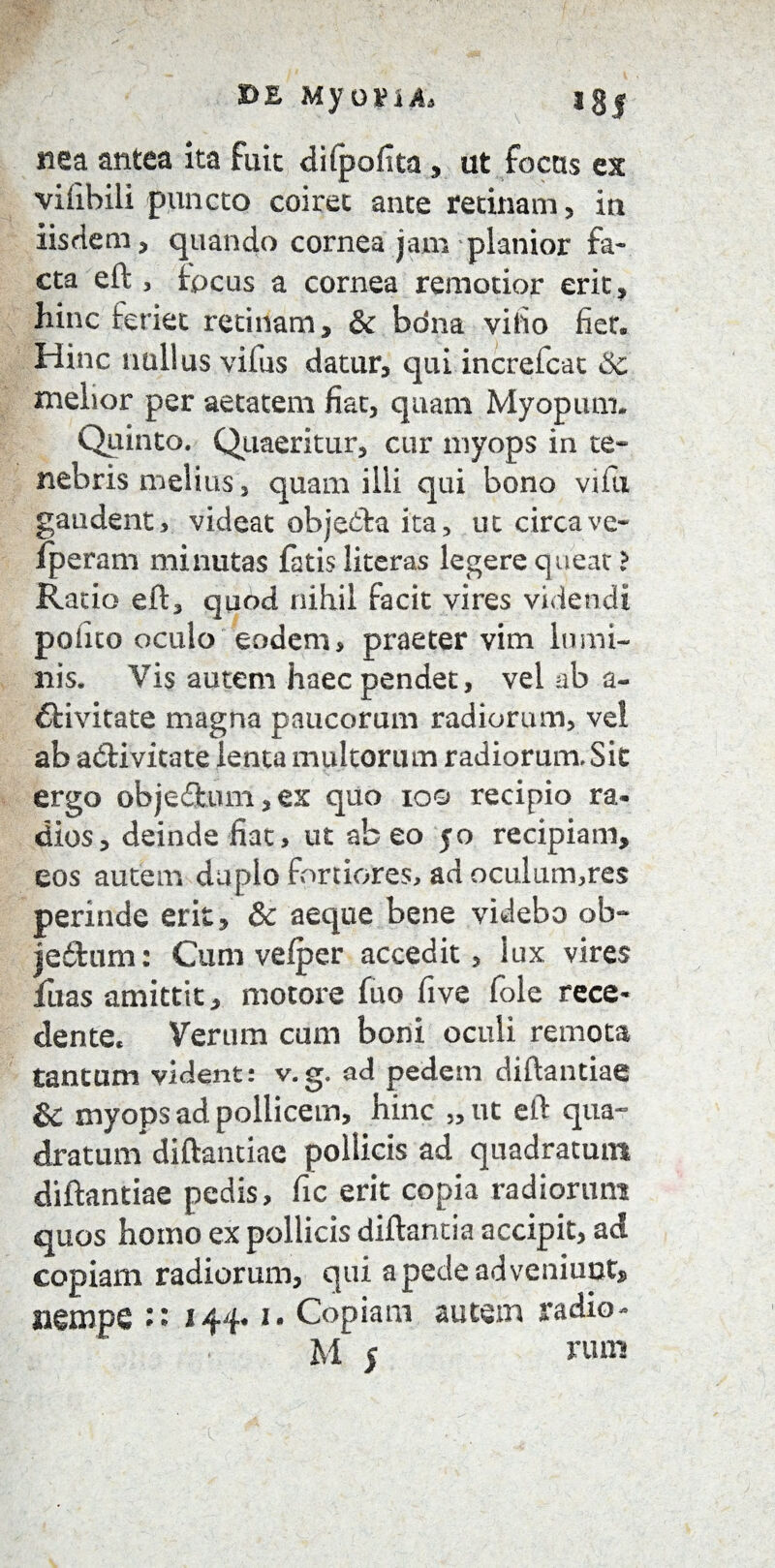 DE My QVxA> I§| nea antea ita fuit difpofita , ut focus ex vifibili puncto coiret ante recinam, in iisdem, quando cornea jam planior fa¬ cta eft , fpcus a cornea remotior erit, hinc Sreriet retinam, & bona vitio fiet. Hinc nullus vifus datur, qui increfcat & melior per aetatem fiat, quam Myopum. Quinto. Quaeritur, cur myops in te¬ nebris melius, quam illi qui bono vifu gaudent, videat objedfca ita, ut circave- fperam minutas fatis literas legere queat} Ratio eft, quod nihil facit vires videndi polito oculo eodem, praeter vim lumi¬ nis. Vis autem haec pendet, vel ab a- flivitate magna paucorum radiorum, vei ab acftivitate lenta multorum radiorum.Sit ergo objeftum, ex quo ioo recipio ra¬ dios, deinde fiat, ut abeo 50 recipiam, eos autem duplo fortiores, adoculum,res perinde erit, & aeque bene videbo ob~ je&um: Cum vefper accedit, lux vires fuas amittit, motore fuo five fole rece¬ dente, Verum cum boni oculi remota tantum vident: v.g. ad pedem diftantiae St myops ad pollicem, hinc „ut eft qua- dratum diftantiae pollicis ad quadratum diftantiae pedis, fic erit copia radiorum quos homo ex pollicis diftantia accipit, ad copiam radiorum, qui a pede adveniunt, mmpQ :• 144*1. Copiam autem radio*
