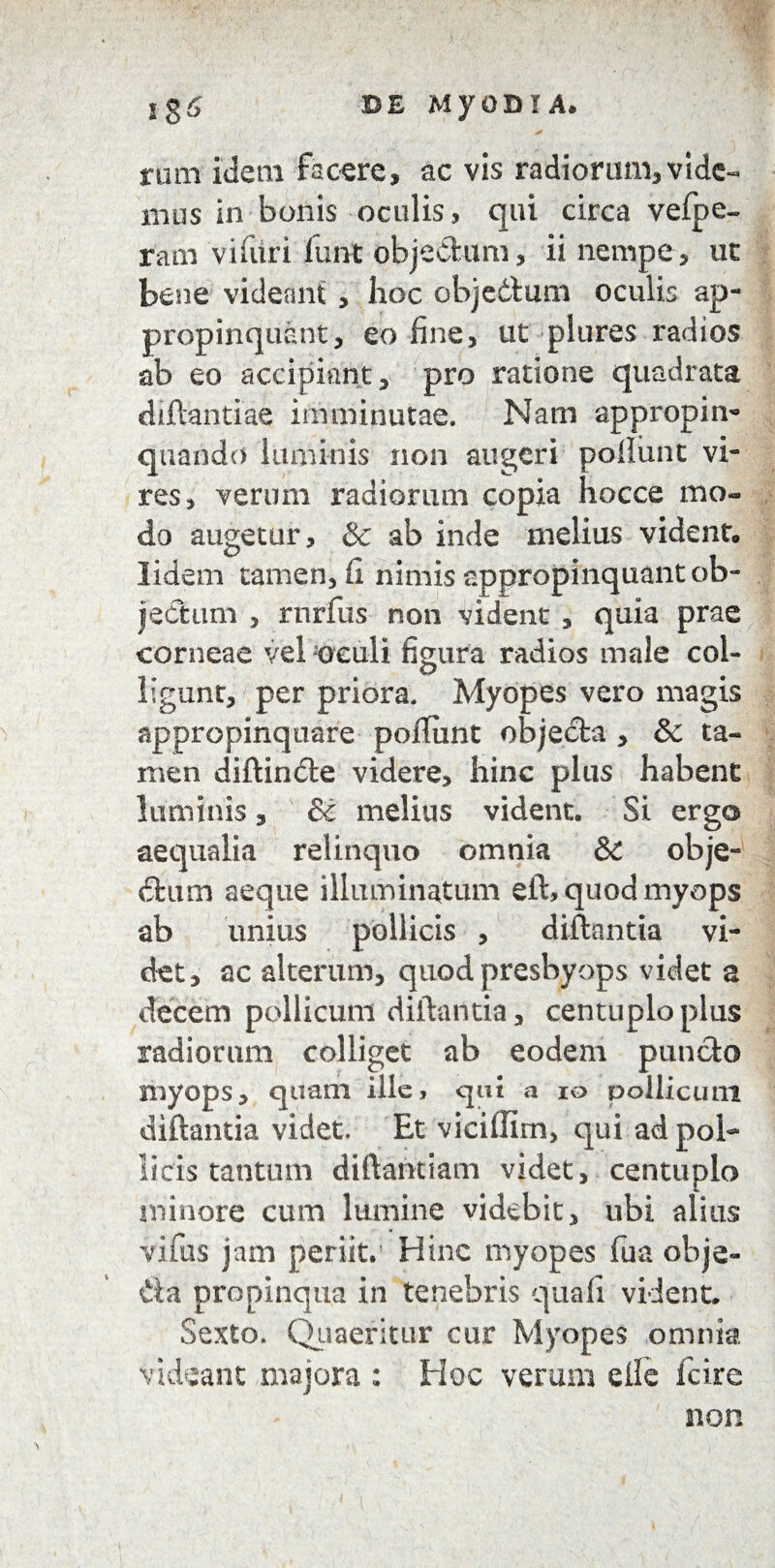 rum idem facere, ac vis radiorum,vide¬ mus in bonis oculis, qui circa vefpe- ram viliiri lunt objedum, ii nempe , ut bene videant , hoc objettum oculis ap¬ propinquant, eo -fine, ut plures radios ab eo accipiant, pro ratione quadrata diftantiae imminutae. Nam appropin¬ quando luminis non augeri poliunt vi¬ res, verum radiorum copia hocce mo¬ do augetur, & ab inde melius vident, lidem tamen. Ii nimis appropinquant ob¬ jectum , rnrfus non vident , quia prae corneae vel oculi figura radios male col¬ ligunt, per priora. Myopes vero magis appropinquare poftiint objeda , & ta¬ men diftinde videre, hinc plus habent luminis, & melius vident. Si ergo aequalia relinquo omnia &£ obje¬ dum aeque illuminatum eft, quod myops ab unius pollicis , diftantia vi¬ det, ac alterum, quod presbyops videt a decem pollicum diftantia, centuplo plus radiorum colliget ab eodem puncto myops, quam ille, qui a io pollicum diftantia videt. Et viciffim, qui ad pol¬ licis tantum diftantiam videt, centuplo minore cum lumine videbit, ubi alius vifus jam periit.’ Hinc myopes fua obje- dta propinqua in tenebris quali vident. Sexto. Quaeritur cur Myopes omnia videant majora : Hoc verum elfe fcire non