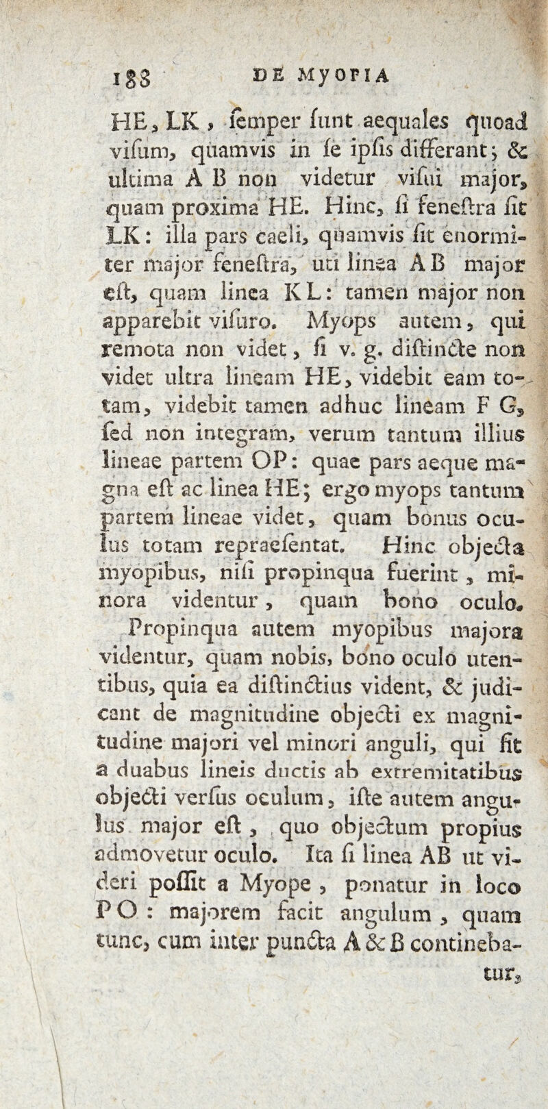 Igs D & Myopi A HE, LK > lemper funt aequales quoad vifum, quamvis in fe ipfis differant; & ultima A B non videtur vifui major, quam proxima HE. Hinc, ii feneftra Ut LK: illa pars caeli, quamvis iit enormi¬ ter major feneftra, uri linea AB major eft, quam linea K L: tamen major non apparebit vifuro. Myops autem, qui remota non videt, fi v. g. diftin&e non videt ultra lineam HE, videbit eam to¬ tam, videbit tamen adhuc lineam F G, fed non integram, verum tantum illius lineae partem OP: quae pars aeque ma¬ gna eft ac linea HE; ergo myops tantum parterri lineae videt, quam bonus ocu¬ lus totam repraefentat. Hinc objecta myopibus, nili propinqua fuerint, mi¬ nora videntur, quam bono oculo. Propinqua autem myopibus majora videntur, quam nobis, bono oculo uten¬ tibus, quia ea diftincftius vident, Sc judi¬ cant de magnitudine objecti ex magni¬ tudine majori vel minori anguli, qui fit 53 duabus lineis ductis ab extremitatibus obje&i verius oculum, ifte autem angu* lus major eft , quo objectum propius admovetur oculo. Ita fi linea AB ut vi¬ deri poffit a Myope , ponatur in loco P O : majorem facit angulum , quam tunc, cum inter pun&a A &cB contineba¬ tur.