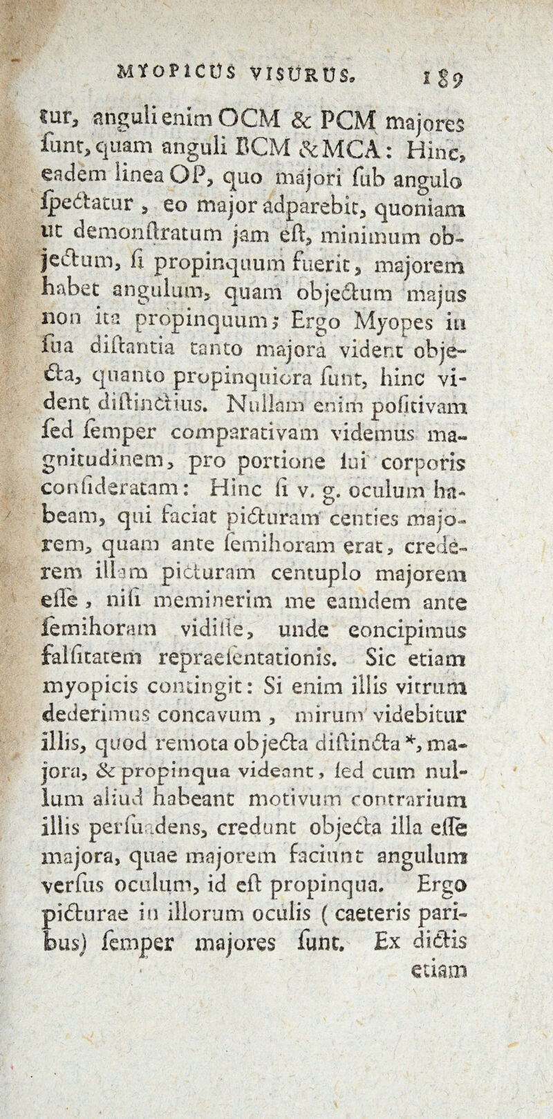 MtOPICtU VIStJRUS, l $9 fur, anguli enim OCM & PGM majores funt, quam anguli BCM &MCA: Hinc, eadem linea OP, quo majori fub angulo ipe&atur , eo major adparebit, quoniam uc demon (Iratum jam eft, minimum ob¬ jectum, fi propinquum fuerit s majorem habet angulum, quam ohjedum majus non ita propinquum; Ergo Myopes in fua diftantia tanto majora vident obje~ da, quanto propinquiora funt, hinc vi¬ dent diftinciius. Nullam enim pofitivam fed Jiemper comparativam videmus ma¬ gnitudinem, pro portione lui corporis confideratam: Hinc fi v. g. oculum ha¬ beam, qui faciat piduram centies majo¬ rem, quam ante femihoram erat, crede¬ rem illam picturam centuplo majorem eile , nili meminerim me eamdem ante lemihoram vidilte, unde eoncipimus falfitatem repraelentationis. Sic etiam myopicis contingit: Si enim illis virrum dederimus concavum , mirum videbitur illis, quod remota objeda diftinda % ma¬ jora, 3c propinqua videant, led cum nul¬ lum aliud habeant motivum contrarium illis perluridens, credunt objedta illa e.(Ie majora, quae majorem faciunt angulum verfus oculum, id eft propinqua. Ergo pidurae in illorum oculis ( caeteris pari¬ bus) feniper majores funt. Ex didis etiam