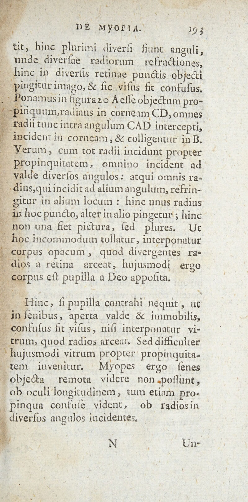 I>£ Myop I A. ip$ tlt 3 hinc plurimi diverii finnt anguli. Unde diverfae radiorum refradtiones, hinc ia diverlis retinae pundtis objedti pingitur imago, & fic vifus fit confufus. Ponamus in figura 2, o Aelleobje&umpro- ■piriquum,radians in cornea m CD, omnes radii tunc intra angulum CAB intercepti, incidentia corneam,& colligentur inB. Verum, cum tot radii incidunt propter propinquitatem, omnino incident ad valde diverfos angulos: atqui omnis ra- dius,qui incidit ad alium angulum, refrin¬ gitur in alium locum : hinc unus radius iri hoc puncto, alter in alio pingetur; hinc non una fiet pictura, ied plures. Ut hoc incommodum tollatur, interponatur corpus opacum , quod divergentes ra¬ dios a retina arceat, hujusmodi ergo corpus eft pupilla a Beo appofita. Hinc, fi pupilla contrahi nequit, ut in lenibus, aperta valde & immobilis, confufus fit vifus, nifi interponatur vi¬ trum, quod radios arceat* Sed difficulter hujusmodi vitrum propter propinquita¬ tem invenitur. Myopes ergo fenes objecSta remota videre non ^poliunt , ob oculi longitudinem * tum etiam pro- pinqua confufe vident, ob radios in diverlos angulos incidentes. Un- N