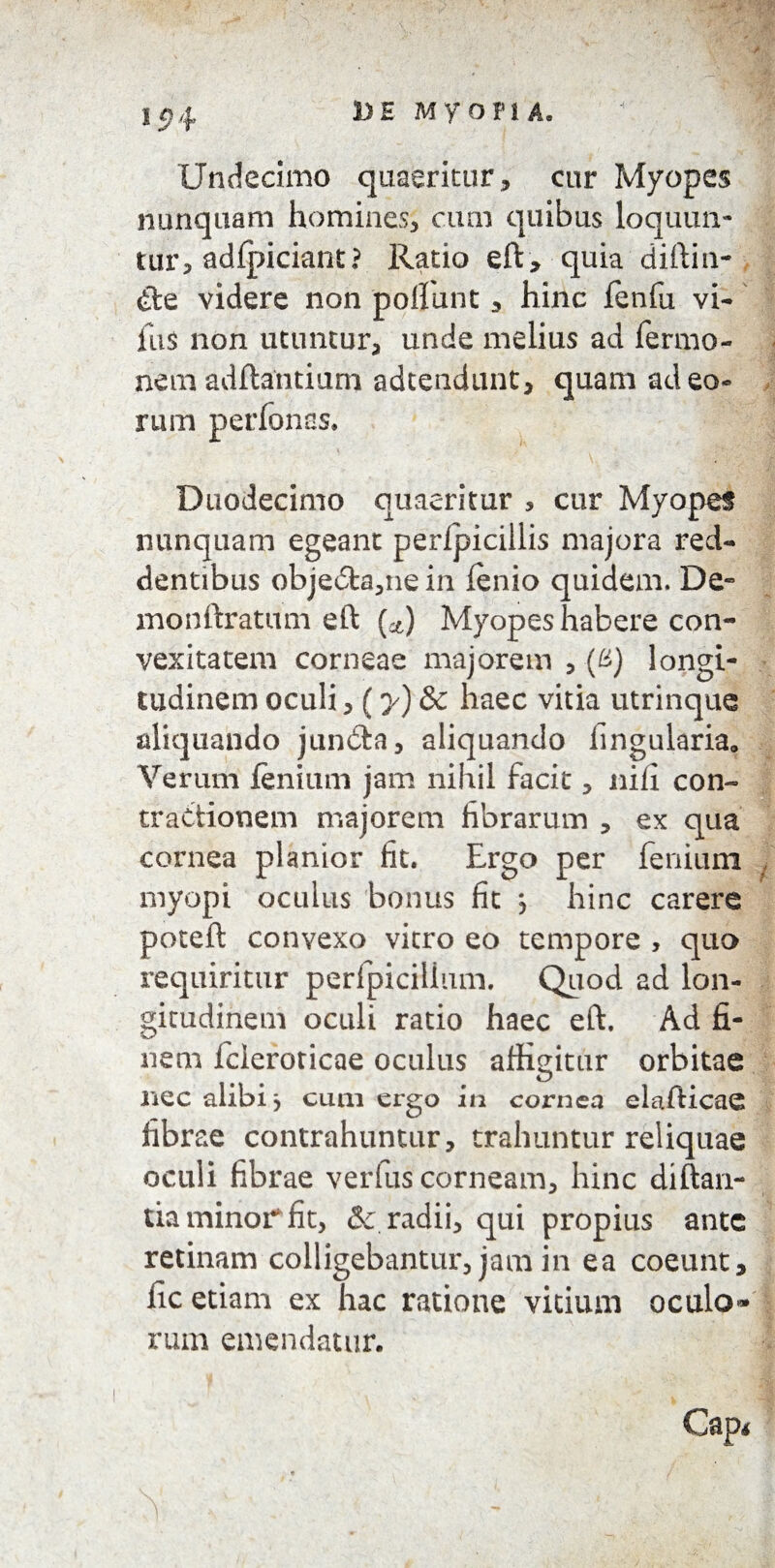DE MYOPIA Undecimo quaeritur* cur Myopes nunquam homines* cum quibus loquun¬ tur* adfpiciant? Ratio eft * quia diftin- £ie videre non poliunt * hinc fenfu vi- fu 5 non utuntur* unde melius ad Termo¬ nem aditantium adtendunt, quam ad eo¬ rum per Tonas, Duodecimo quaeritur , cur Myopes nunquam egeant perlpicillis majora red¬ dentibus obje6fca*ne in lenio quidem. De- monftratum eft (&) Myopes habere con¬ vexitatem corneae majorem * (&) longi¬ tudinem oculi* (y) & haec vitia utrinque aliquando jundta, aliquando lingularia. Verum lenium jam nihil facit * nili con¬ tractionem majorem fibrarum * ex qua cornea planior fit. Ergo per fenium myopi oculus bonus fit j hinc carere poteft convexo vitro eo tempore , quo requiritur perfpicillum. Quod ad lon¬ gitudinem oculi ratio haec eft. Ad fi¬ nem Tcieroricae oculus affigitur orbitae nec alibi j cum ergo in cornea elafticae fibrae contrahuntur, trahuntur reliquae oculi fibrae verfus corneam* hinc di Itan¬ tia minor fit, & radii* qui propius ante retinam colligebantur, jam in ea coeunt* lic etiam ex hac ratione vitium oculo* rum emendatur. Cap* * ^ . ’ - ,