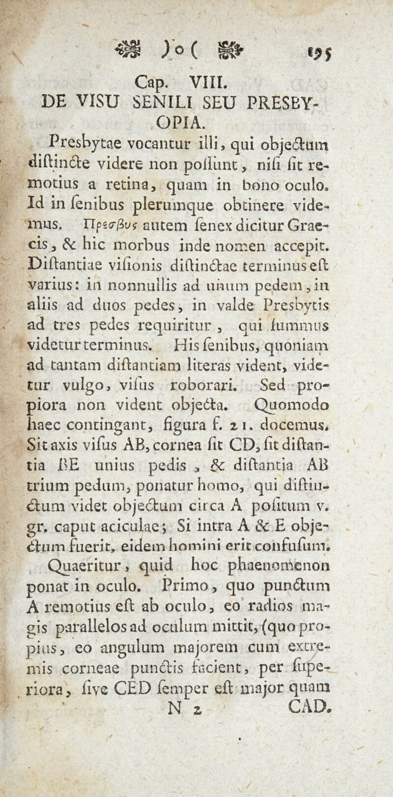 Gap. VIII. DE VISU SENILI SEU PRESBY¬ OPIA. Presbytae vocantur illi, qui objedum diftinde videre non pollimc, nih iit re¬ motius a retina, quam in bono oculo* Id in lenibus plerumque obtinere vide¬ mus. Tlpscr/Su? autem fenex dicitur Grae¬ cis , gc hic morbus inde nomen accepit. Diftantiae vilionis diftindae terminus eft varius: in nonnullis ad unum pedem,in aliis ad duos pedes, in valde Presbycis ad tres pedes requiritur , qui fummus videtur terminus. His lenibus, quoniam ad tantam diftantiam literas vident, vide¬ tur vulgo, vinis roborari. Sed pro¬ piora non vident objedta. Quomodo haec contingant, figura f. n. docemus* Sit axis vifus AB, cornea fit CD, litdiftan- tia BE unius pedis , gc diftantia AB trium pedum, ponatur homo, qui diftiu- dium videt objedum circa A politum v. gr. caput aciculae; Si intra A & E obje- dium fuerit, eidem homini erit confufum. Quaeritur > quid hoc phaenomenon ponat in oculo. Primo, quo pun&um A remotius eft ab oculo, eo radios ma¬ gis parallelos ad oculum mittit, (quo pro¬ pius, eo angulum majorem cum extre¬ mis corneae pundis facient, per firpe- riora , live CED femper eft major quam N z CAD.