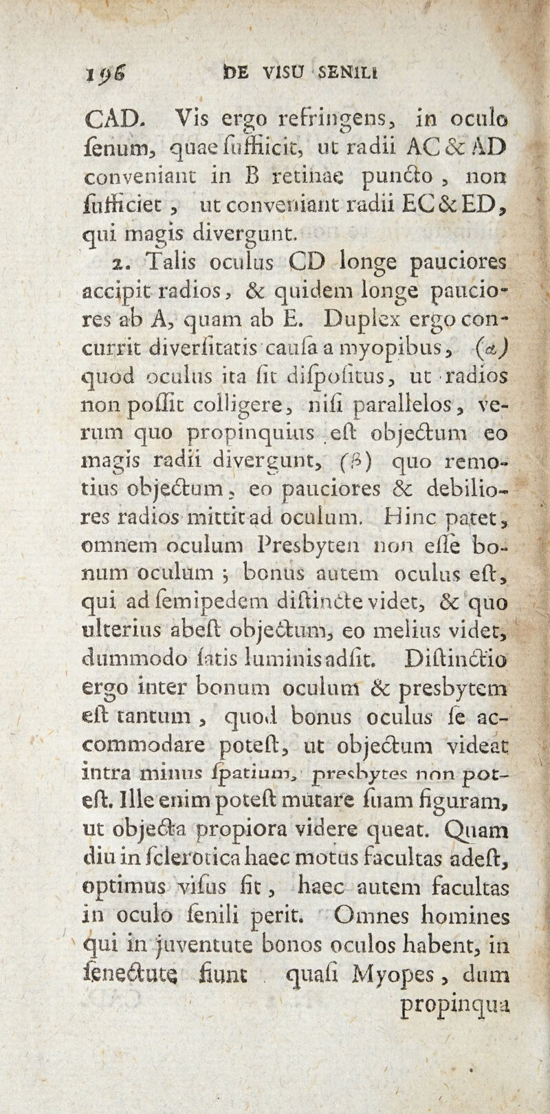 CAD. Vis ergo refringens, in oculo ienum, quae fuffiicit, ut radii AC & AD conveniant in B retinae puncto 5 non fulti ciet ? ut conveniant radii EC& ED, qui magis divergunt, z. Talis oculus CD longe pauciores accipit radios, & quidem longe paucio¬ res ab A, quam ab E. Duplex ergo con¬ currit diverlitatis caula a myopibus, (et) quod oculus ita Iit dilpoiitus, ut radios non poilit colligere, nili parallelos, ve¬ rum quo propinquius eft objedum eo magis radii divergunt, (fi) quo remo¬ tius objedum, eo pauciores & debilio¬ res radios mittit ad oculum. Hinc patet, omnem oculum Presbyten non elle bo¬ num oculum j bonus autem oculus eft, qui adlemipedem diftinde videt, & quo ulterius abeft objectum, eo melius videt, dummodo latis luminis adiit. Diftinctio ergo inter bonum oculum & presbytem eft tantum , quod bonus oculus le ac¬ commodare poteft, ut objectum videat intra minus fpatiunv presbytes non pot¬ eft. Ille enim poteft mutare fiiam figuram, ut objeda propiora videre queat. Quam diu in fclerotica liaec motus facultas adeft, optimus vifus fit, haec autem facultas in oculo ienili perit. Omnes homines qui in juventute bonos oculos habent, in ienedutQ fiunt . quali Myopes, dum propinqua