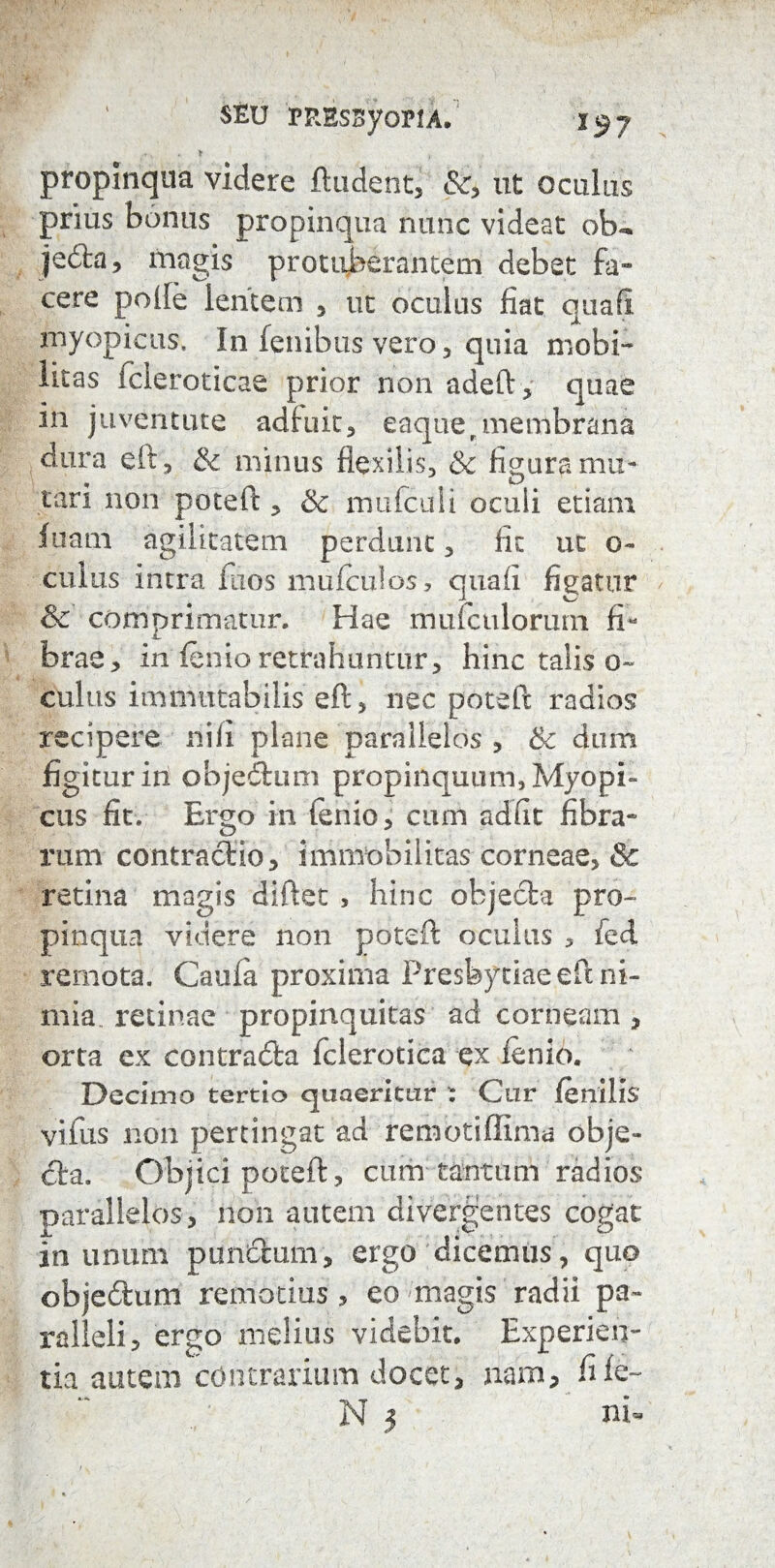 SEU PRESByoPlA. I57 ♦ , propinqua videre ftudent, &, ut oculus prius bonus propinqua nunc videat otu jeila, magis protuberantem debet fa¬ cere polle lentem , ut oculus fiat quali myopieus. In fenibus vero , quia mobi¬ litas fcleroticae prior non adeft, quae I11 juventute adfuit, eaquer membrana dura eft, & minus flexilis, & figura mu¬ tari non poteft , & mufcuii oculi etiam luam agilitatem perdunt, fit ut o~ culus intra fiios muiculos, quafi figatur & comprimatur. Hae mufculorimi fi¬ brae, in lenio retrahuntur, hinc talis o~ culus immutabilis eft, nec poteft radios recipere nili plane parallelos , & dum figitur in objedtum propinquum, Myopi» cus fit. Ergo in fenio, cum adiit fibra¬ rum contracftio, immobilitas corneae, & retina magis diftet , hinc objecta pro¬ pinqua videre non poteft oculus 5 fed remota. Caula proxima Presbytiae eft ni¬ mia retinae propinquitas ad corneam , orta ex contracta fclerotica ex lenio. Decimo tertio quaeritur : Cur fenilis vifus non pertingat ad remotiffima obje¬ cta. Objici poteft, cum tantum radios parallelos, non autem divergentes cogat in unum pun&um, ergo dicemus , quo objedtum remotius, eo magis radii pa¬ ralleli, ergo melius videbit. Experien¬ tia autem contrarium docet, nam, file- N 3 ni«