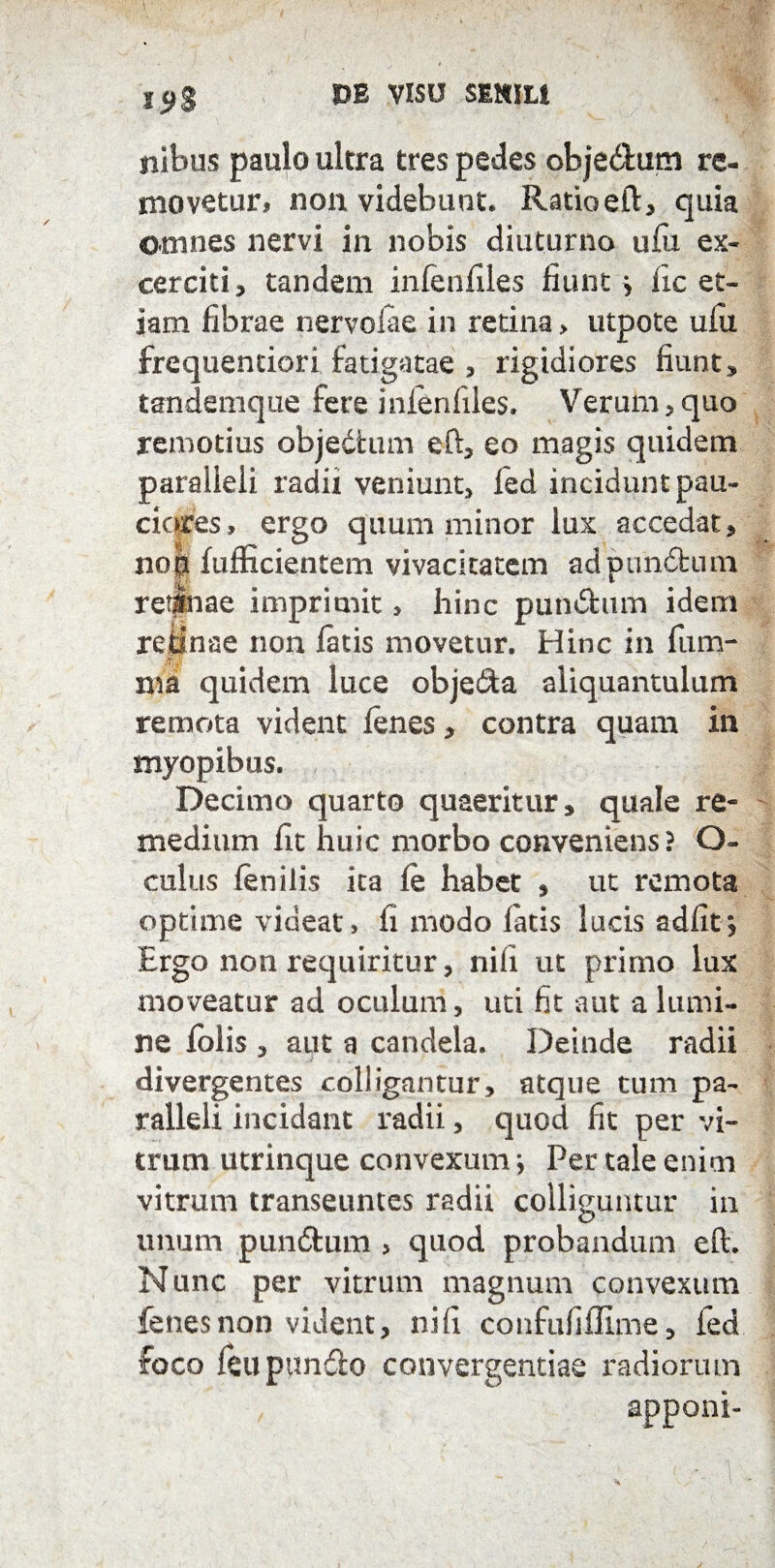 19% ilibus paulo ultra tres pedes objeitum re¬ movetur, non videbunt. Ratiaeft, quia omnes nervi in nobis diuturno ufu ex- cerciti, tandem infenfiles fiunt} iic et¬ iam fibrae nervoiae in retina > utpote ufu frequentiori fatigatae , rigidiores fiunt, tandemque fere infenfiles. Verum , quo remotius objedium eft, eo magis quidem paraiieli radii veniunt, fed incidunt pau- cicdes, ergo quum minor lux accedat , no| fufficientem vivacitatem ad punitum retinae imprimit, hinc punitum idem retinae non fatis movetur. Hinc in fum- ma quidem luce objedia aliquantulum remota vident fenes, contra quam in myopibus. Decimo quarto quaeritur, quale re¬ medium fit huic morbo conveniens? O- culus fenilis ita fe habet , ut remota optime videat, li modo fatis lucis adfit* Ergo non requiritur, nifi ut primo lux moveatur ad oculum, uti fit aut a lumi¬ ne folis , aut a candela. Deinde radii divergentes colligantur, atque tum pa¬ ralleli incidant radii, quod fit per vi¬ trum utrinque convexum; Per tale enim vitrum transeuntes radii colliguntur in unum pundfcum > quod probandum efl. Nunc per vitrum magnum convexum fenes non vident, nifi confufiflime, fed foco feupundo convergendae radiorum apponi- i