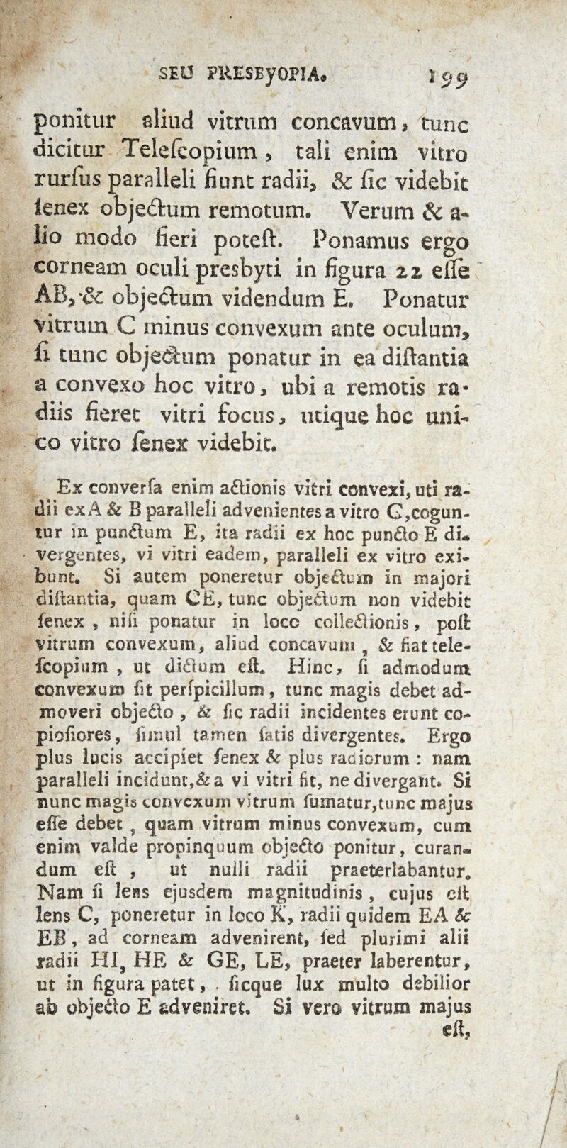 SEU FRESByOPIA. } cj rj ponitur aliud vitrum concavum, tunc dicitur Teielcopium , tali enim vitro rurfus paralleli fiunt radii, & fic videbit fenex objedum remotum. Verum & a- lio modo fieri poteft. Ponamus ergo corneam oculi preshyti in figura 22 elle AB,*& objectum videndum E, Ponatur vitrum C minus convexum ante oculum* li tunc objectum ponatur in ea diftantia a convexo hoc vitro, ubi a remotis ra¬ diis fieret vitri focus, utique hoc uni¬ co vitro fenex videbit. Ex converfa enim a&ionis vitri convexi, uti ra¬ dii ex*4 & B paralleli advenientes a vitro G,cogun¬ tur m pandum E, ita radii ex hoc pun&o E di. vergentes, vi vitri eadem, paralleli ex vitro exi¬ bunt. Si autem poneretur obje&uin in majori diftantia, quam CE, tunc objedum non videbit fenex , nifi ponatur in loco coltedionis, poli vitrum convexum, aliud concavum, &fiattele- fcopium , ut didum eft. Hinc, fi admodum convexum fit perfpicillum, tunc magis debet ad¬ moveri cbjedo , & fic radii incidentes erunt co- piofores, fiinul tamen fatis divergentes. Ergo plus lucis accipiet fenex & pius maiorum : nam paralleli incidunt,&a vi vitri fit, nedivergant. Si nunc magis convexum vitrum fumatur,tunc majus efie debet , quam vitrum minus convexum, cum enim valde propinquum objedo ponitur, curan¬ dum eit , ut nuili radii praeterlabantur. Nam fi lens ejusdem magnitudinis , cujus elfc lens C, poneretur in loco K, radii quidem EA & EB, ad corneam advenirent, fed plurimi alii radii HIS HE & GE, LE, praeter laberentur, ut in fgura patet, . f eque lux multo debilior ab objedo E adveniret. Si vero vitrum majus eft,