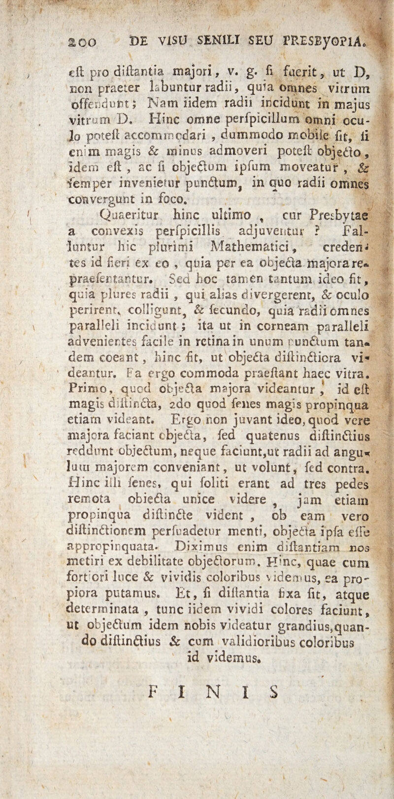 200 DE VISU SENILI SEU FRESEyoPlA* | eil pro diftantia majori, v. g. fi fuerit , ut D» non praeter labuntur radii, quia omnes vitrum offendunt i Nam iidem radii incidunt in majus vitrum D« Hinc omne perfpicillum omni ocu¬ lo poteff accommodari , dummodo mobile fit, li enim magis & minus admoveri potefl objedo, idem efl , ac fi obje&um ipfum moveatur , femper invenietur pon£tum? in quo radii omnes convergunt in foco. Quaeritur hinc ultimo , cor Presbytae a convexis perfpicillis. adjuventur ? Fal¬ lentur hic plurimi Mathematici» credent tes id heri ex eo , quia per ea objebla majora re* praefertantur. Sed hoc tamen tantum ideo fit, quia pliires radii , qui alias di.vergerent, & oculo perirent, colligunt, & fecundo, quia radii omnes paralleli incinunt ; ita ut in corneam paralleli advenientes facile in retina in unum pun&um tan* dem coeant, hinc ht, ut objedta diflindlicra vi¬ deantur. Fa ergo commoda pr&eilant haec vitra. Primo, quod objeSla m?jcra videamur,’ id efb magis diflindta, edo quod fenes magis propinqua etiam videant. Ergo non juvant ideo, quod vere •majora faciant cbjeda, fed quatenus diftindlius reddunt objedum, neque faciunt,ut radii ad angu* Ium majorem conveniant, ut volunt, fed contra. Hinc illi fenes, qui foliti erant ad tres pedes remota obiedla unice videre , jam etiam propinqua diftin&e vident , ob eam vero diftindtionem perfuadetur menti, objeda ipfa eife appropinquata. Diximus enim diflantiam nos metiri ex debilitate obje&orum. Hinc, quae cum fortiori luce & vividis coloribus videmus, ea pro- piora putamus. Et, fi diliantia fixa fit, atque determinata , tunc iidem vividi colores faciunt» ut objedtum idem nobis videatur grandius,quan- do dihindlius & cum validioribus coloribus id videmus» FINIS