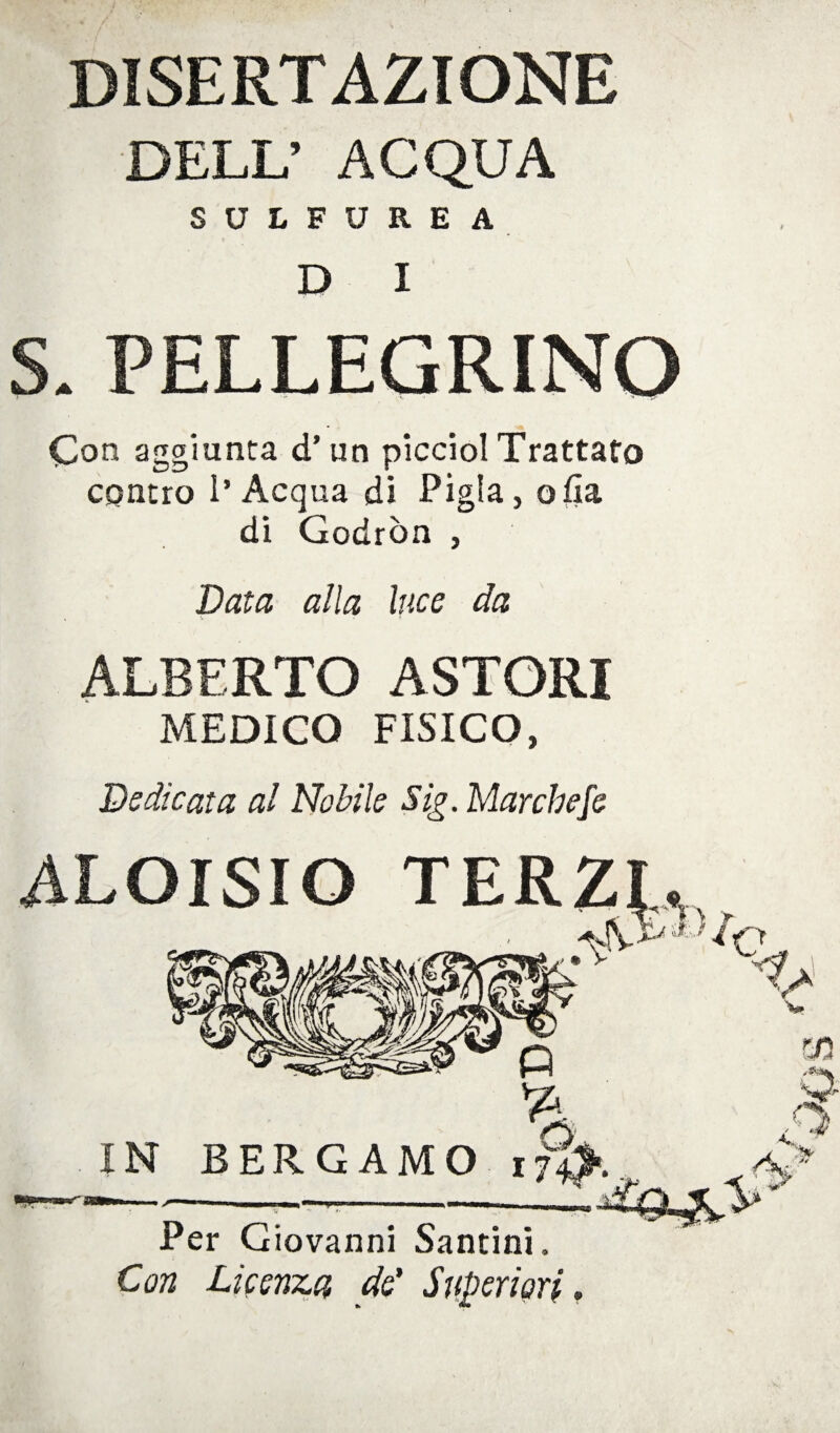 DISERTAZIONE DELL’ ACQUA SULFUREA D I S. PELLEGRINO Co n aggiunta d’un picciol Trattato contro l’Acqua di Pigia, olla di Godròn , Data alla luce da ALBERTO ASTORI MEDICO FISICO, Dedicata al Nobile Sig. Marchefe ALOISIO TERZI^ IN BERGAMO 174^. Per Giovanni Santini, Con Licenza de' Superiori»