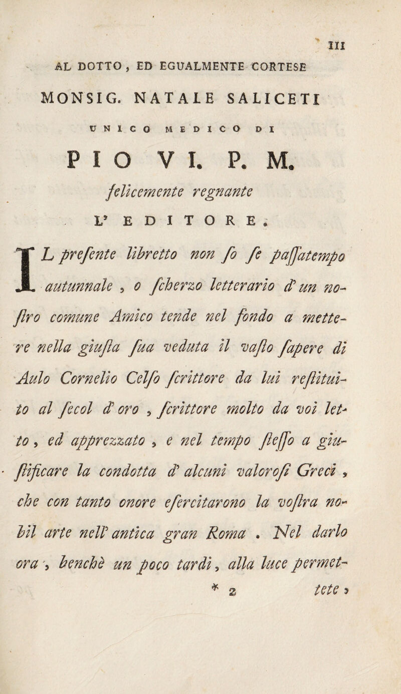 AL DOTTO , ED EGUALMENTE CORTESE MONSIG. NATALE SALICETI UNICO MEDICO DI PIO VI. P. M. felicemente regnante L* EDITORE. IL prefente libretto non fo fe paffatempo autunnale 5 o fcherzo letterario d? un no- Jlro comune Amico tende nel fondo a mette¬ re nella gìufla fua veduta il vaflo fapere dì Aulo Cornelio Celfo fcrittore da luì reflìtuì- io al fecol di oro 5 fcrittore molto da voi let¬ to , ed apprezzato * e nel tempo flefj'o a giu- flificare la condotta di alcuni valorofì Greci , che con tanto onore efercitarono la voflra no- bit arte neli antica gran Roma . Idei darlo ora 5 benché un poco tardi, alla luce permei- * 2 iete 5 2