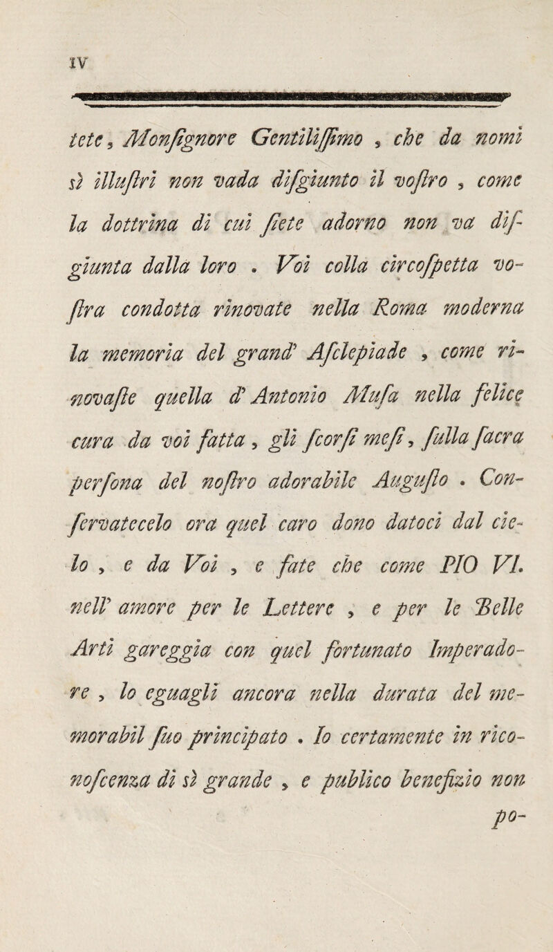 le te 5 Monsignore Gentìlìfjìmo s che da nomi ù illujlri non vada dìfgìunto il voftro , come la dottrina di cui fiete adorno non va dij- gfiunta dalla loro . Voi colla cìrcofpetta vo- jlra condotta rìnovate nella Roma moderna la memoria del grani Afclepìade , come ri- novafe quella di Antonio Mufa nella felice cura da voi fatta, gli fcorfi me/i •> fullafacra per fona del nojlro adorabile Auguflo . Con¬ ferò at e celo ora quel caro dono datoci dal cie¬ lo , e da Voi 3 e fate che come PIO VI nell amore per le Lettere > e per le Pelle Arti gareggia con quel fortunato Imperado- re 5 lo eguagli ancora nella durata del me¬ moragli fuo principato . Io certamente in rico- nofeenza dì si grande * e publìco benefizio non po-