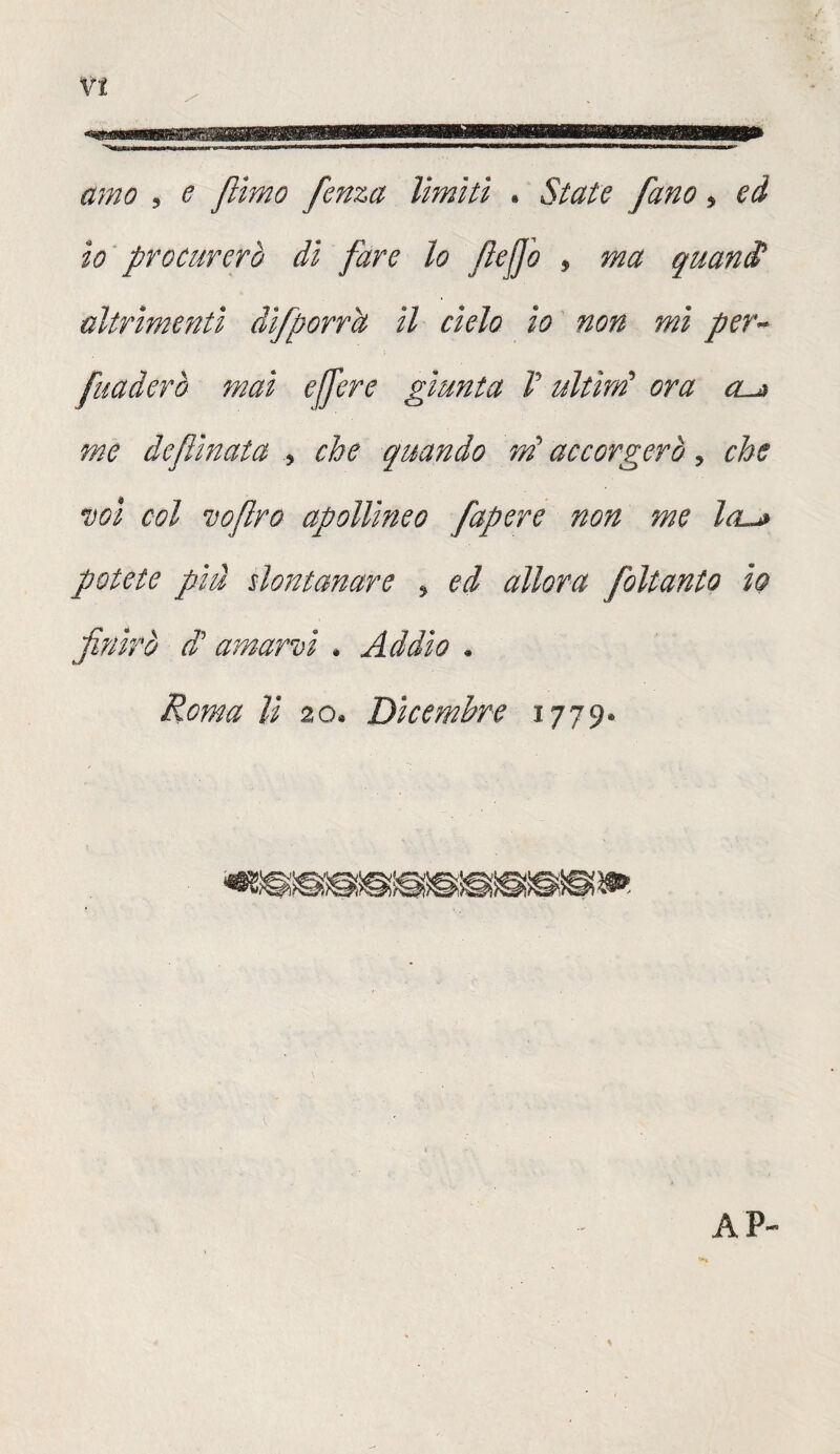 mm* amo , e filmo fenza limiti • State [ano * ed io procurerò dì fare lo fiejjb , guani altrimenti dìfporrìt II cielo io non mi per~ fuaderò mai effere giunta V ultìrrì ora cus me de flirtata , che quando tri accorgerò, che voi col zefiro apollineo fapere non me leu* potete pìà $lontanare , ed allora foltanto io finirò cT amarzi . Addio * Roma lì 20, Dicembre 1779® AP