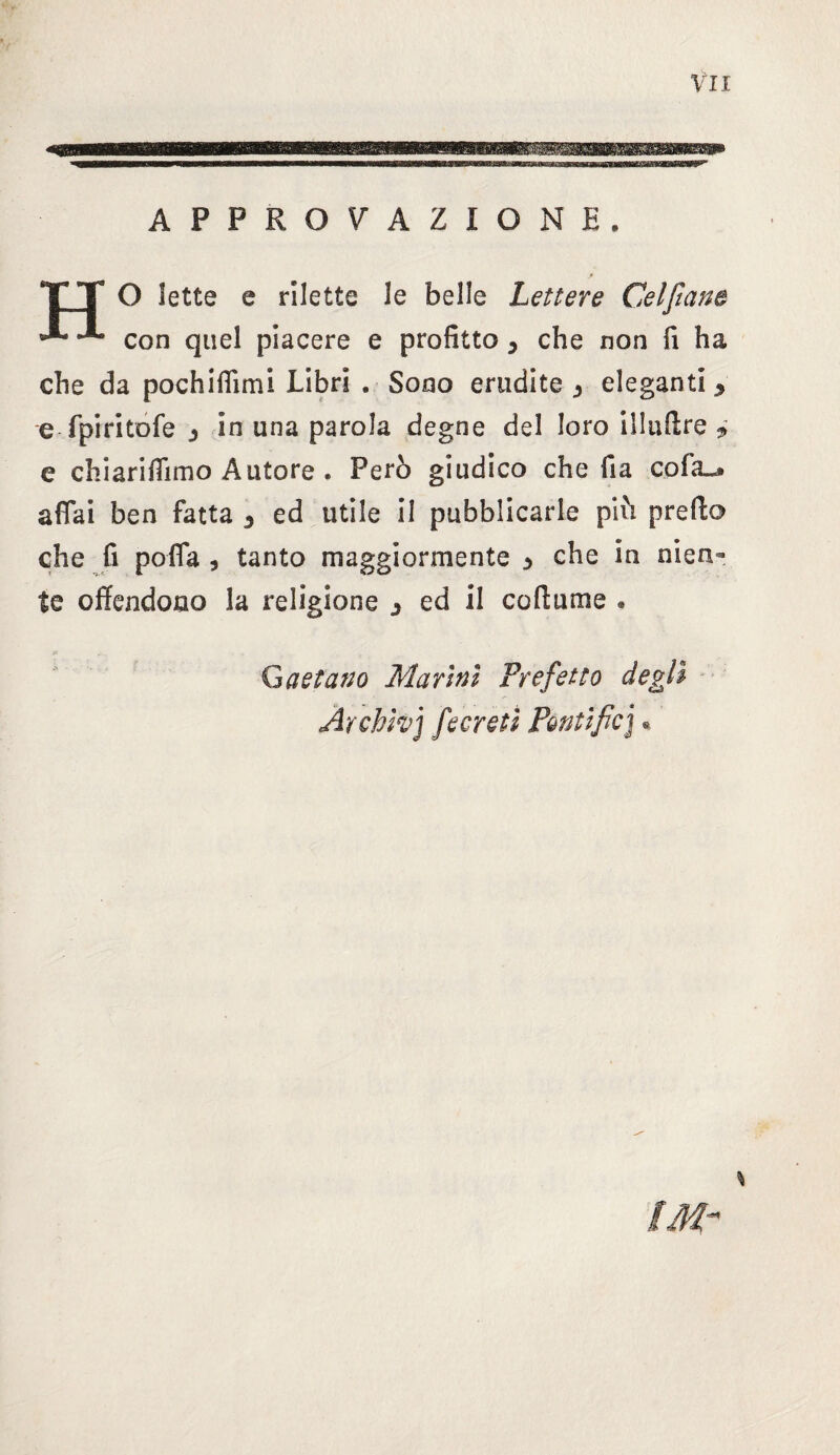 APPROVAZIONE. TT O Sette e rilette le belle Lettere Celfiane *** con quel piacere e profitto y che non fi ha che da pochiflìmi Libri . Sono erudite 3 eleganti y e fpiritofe 3 in una parola degne del loro illuffre * e chiarifiìmo Autore . Però giudico che fia cofa^» affai ben fatta 3 ed utile il pubblicarle più predo che fi poffa , tanto maggiormente ^ che in nien¬ te offendono la religione 3 ed il cortame . Gaetano Marini Prefetto degli Àrchìvj fecreti Pòntifio] *